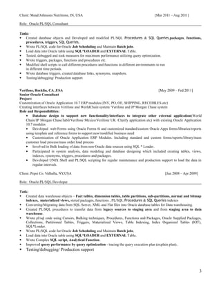 Client: Mead Johnsons Nutritions, IN, USA [Mar 2011 – Aug 2011]
Role: Oracle PL/SQL Consultant
Tasks ·
 Created database objects and Developed and modified PL/SQL Procedures & SQL Queries,packages, functions,
procedures, triggers, SQL Queries.
 Wrote PL/SQL code for Oracle Job Scheduling and Maintain Batch jobs.
 Load data into Oracle table using SQL*LOADER and EXTERNAL Table.
 Tested, debugged and took measures for maximum performance utilizing query optimization.
 Wrote triggers, packages, functions and procedures etc.
 Modified shell scripts to call different procedures and functions in different environments to run
in different time periods.
 Wrote database triggers, created database links, synonyms, snapshots.
 Testing/debugging/ Production support
Verifone, Rocklin, CA ,USA [May 2009 – Fed 2011]
Senior Oracle Consultant
Project:
Customization of Oracle Application 10.7 ERP modules (INV, PO, OE, SHIPPING, RECEIBLES etc)
Creating interfaces between Verifone and WorldChain system/ Verifone and JP Morgan Chase system
Role and Responsibilities:
• Database design to support new functionality/interfaces to integrate other external application(World
Chain/JP Morgan Chase/Jabil/Verifone Mexico/Verifone UK /Clarify application etc) with existing Oracle Application
10.7 modules
• Developed web Forms using Oracle Forms 6i and customized standard/custom Oracle Apps forms/libraries/reports
using template and reference forms to support new/modified business need
• Customization of Oracle Application ERP Modules. Including standard and custom forms/reports/library/mass
customer load process/mass order load process
• Involved in Bulk loading of data from non-Oracle data sources using SQL * Loader.
• Participated in system analysis, data modeling and database designing which included creating tables, views,
indexes, synonyms, triggers, procedures and packages.
• Developed UNIX Shell and PL/SQL scripting for regular maintenance and production support to load the data in
regular intervals.
Client: Pepsi Co. Valhalla, NY,USA [Jun 2008 – Apr 2009]
Role: Oracle PL/SQL Developer
Task:
 Created data warehouse objects – Fact tables, dimension tables, table partitions, sub-partitions, normal and bitmap
indexes, materialized views, stored packages, functions , PL/SQL Procedures & SQL Queries indexes
 Converting/Migrating data from SQL Server, XML and Flat files into Oracle database tables for Data warehousing.
 Created PL/SQL procedures to transfer data from legacy sources to staging area and from staging area to data
warehouse.
 Wrote pl/sql code using Cursors, Bulking techniques, Procedures, Functions and Packages, Oracle Supplied Packages,
Collections, Partitioned Tables, Triggers, Materialized Views, Table Indexing, Index Organized Tables (IOT),
SQL*Loader.
 Wrote PL/SQL code for Oracle Job Scheduling and Maintain Batch jobs.
 Load data into Oracle table using SQL*LOADER and EXTERNAL Table.
 Wrote Complex SQL script, Analytical Function.
 Improved query performance by query optimization - tracing the query execution plan (explain plan)..
 Testing/debugging/ Production support
3
 