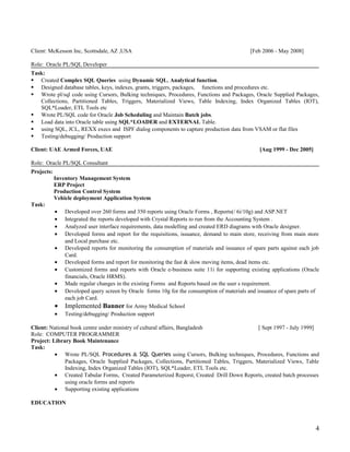 Client: McKesson Inc, Scottsdale, AZ ,USA [Feb 2006 - May 2008]
Role: Oracle PL/SQL Developer
Task:
 Created Complex SQL Queries using Dynamic SQL, Analytical function.
 Designed database tables, keys, indexes, grants, triggers, packages, functions and procedures etc.
 Wrote pl/sql code using Cursors, Bulking techniques, Procedures, Functions and Packages, Oracle Supplied Packages,
Collections, Partitioned Tables, Triggers, Materialized Views, Table Indexing, Index Organized Tables (IOT),
SQL*Loader, ETL Tools etc
 Wrote PL/SQL code for Oracle Job Scheduling and Maintain Batch jobs.
 Load data into Oracle table using SQL*LOADER and EXTERNAL Table.
 using SQL, JCL, REXX execs and ISPF dialog components to capture production data from VSAM or flat files
 Testing/debugging/ Production support
Client: UAE Armed Forces, UAE [Aug 1999 - Dec 2005]
Role: Oracle PL/SQL Consultant
Projects:
Inventory Management System
ERP Project
Production Control System
Vehicle deployment Application System
Task:
• Developed over 260 forms and 350 reports using Oracle Forms , Reports(/ 6i/10g) and ASP.NET
• Integrated the reports developed with Crystal Reports to run from the Accounting System .
• Analyzed user interface requirements, data modelling and created ERD diagrams with Oracle designer.
• Developed forms and report for the requisitions, issuance, demand to main store, receiving from main store
and Local purchase etc.
• Developed reports for monitoring the consumption of materials and issuance of spare parts against each job
Card.
• Developed forms and report for monitoring the fast & slow moving items, dead items etc.
• Customized forms and reports with Oracle e-business suite 11i for supporting existing applications (Oracle
financials, Oracle HRMS).
• Made regular changes in the existing Forms and Reports based on the user s requirement.
• Developed query screen by Oracle forms 10g for the consumption of materials and issuance of spare parts of
each job Card.
• Implemented Banner for Army Medical School
• Testing/debugging/ Production support
Client: National book centre under ministry of cultural affairs, Bangladesh [ Sept 1997 - July 1999]
Role: COMPUTER PROGRAMMER
Project: Library Book Maintenance
Task:
• Wrote PL/SQL Procedures & SQL Queries using Cursors, Bulking techniques, Procedures, Functions and
Packages, Oracle Supplied Packages, Collections, Partitioned Tables, Triggers, Materialized Views, Table
Indexing, Index Organized Tables (IOT), SQL*Loader, ETL Tools etc.
• Created Tabular Forms, Created Parameterized Reporst, Created Drill Down Reports, created batch processes
using oracle forms and reports
• Supporting existing applications
EDUCATION
4
 