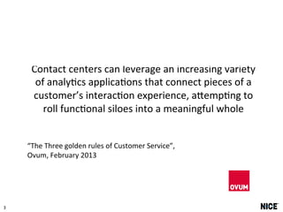 3 
Contact 
centers 
can 
leverage 
an 
increasing 
variety 
of 
analy5cs 
applica5ons 
that 
connect 
pieces 
of 
a 
customer’s 
interac5on 
experience, 
aCemp5ng 
to 
roll 
func5onal 
siloes 
into 
a 
meaningful 
whole 
“The 
Three 
golden 
rules 
of 
Customer 
Service”, 
Ovum, 
February 
2013 
 