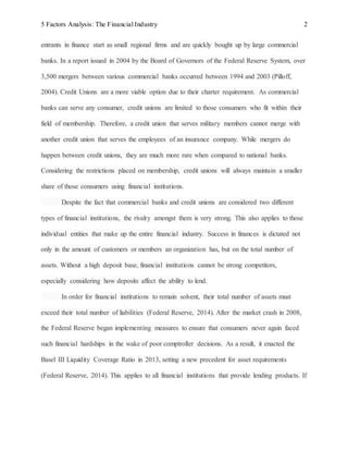 5 Factors Analysis: The Financial Industry 2
entrants in finance start as small regional firms and are quickly bought up by large commercial
banks. In a report issued in 2004 by the Board of Governors of the Federal Reserve System, over
3,500 mergers between various commercial banks occurred between 1994 and 2003 (Pilloff,
2004). Credit Unions are a more viable option due to their charter requirement. As commercial
banks can serve any consumer, credit unions are limited to those consumers who fit within their
field of membership. Therefore, a credit union that serves military members cannot merge with
another credit union that serves the employees of an insurance company. While mergers do
happen between credit unions, they are much more rare when compared to national banks.
Considering the restrictions placed on membership, credit unions will always maintain a smaller
share of those consumers using financial institutions.
Despite the fact that commercial banks and credit unions are considered two different
types of financial institutions, the rivalry amongst them is very strong. This also applies to those
individual entities that make up the entire financial industry. Success in finances is dictated not
only in the amount of customers or members an organization has, but on the total number of
assets. Without a high deposit base, financial institutions cannot be strong competitors,
especially considering how deposits affect the ability to lend.
In order for financial institutions to remain solvent, their total number of assets must
exceed their total number of liabilities (Federal Reserve, 2014). After the market crash in 2008,
the Federal Reserve began implementing measures to ensure that consumers never again faced
such financial hardships in the wake of poor comptroller decisions. As a result, it enacted the
Basel III Liquidity Coverage Ratio in 2013, setting a new precedent for asset requirements
(Federal Reserve, 2014). This applies to all financial institutions that provide lending products. If
 