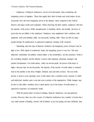 5 Factors Analysis: The Financial Industry 5
Employees of financial institutions are not to be discounted when considering the
bargaining power of suppliers. Those that supply their labor to banks and credit unions do not
necessarily have the most bargaining power in the industry when compared to the Federal
Reserve and major credit card companies. When observing the labor market, employers still have
the majority of the power. While unemployment is declining slowly and steadily, the locus of
power has not yet shifted to the employees. Employers may supplement their workforce with
applicants with cash handling skills, not necessarily banking skills. There are still too many
people looking for employment as opposed to employers looking to fill vacancies.
Depending upon the type of financial institution the bargaining power of buyers may be
high or low. With regard to commercial banks, the bargaining power is very low. The most
influential stakeholder for publicly traded entities is the stockholders, not the customers. Profit is
the overriding principle and the ultimate concern when planning marketing strategies and
product development. For credit unions, which are not-for-profit, the power of the buyer is
higher. Because they are not-for-profits, the majority of the income of credit unions is returned
back to the member in the form of higher dividend rates and other services. The rest of the
income is used to cover operating costs. Credit unions have a member-owner structure in which
each individual member gets a vote and owns a portion of the organization. While changes may
be slow to take effect, members have a much greater say in the actions of credit unions as
opposed to customers of commercial banks.
With the proper ration of assets to lending, financial institutions can reap generous
rewards. However, there are a few caveats. If a financial institutions has a number of assets but a
very small amount of lending, income will be limited as you are paying out more dividends than
 