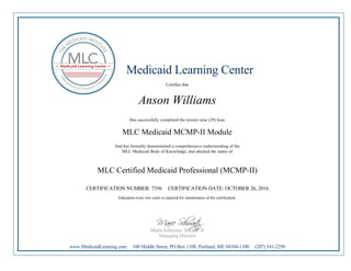 Medicaid Learning Center
Certifies that
Anson Williams
Has successfully completed the twenty-nine (29) hour
MLC Medicaid MCMP-II Module
And has formally demonstrated a comprehensive understanding of the
MLC Medicaid Body of Knowledge, and attained the status of
MLC Certified Medicaid Professional (MCMP-II)
CERTIFICATION NUMBER: 7356 CERTIFICATION DATE: OCTOBER 26, 2016
Education every two years is required for maintenance of the certification.
Marie Schwartz, MCMP-II
Managing Director
www.MedicaidLearning.com 100 Middle Street, PO Box 1100, Portland, ME 04104-1100 (207) 541-2299
 