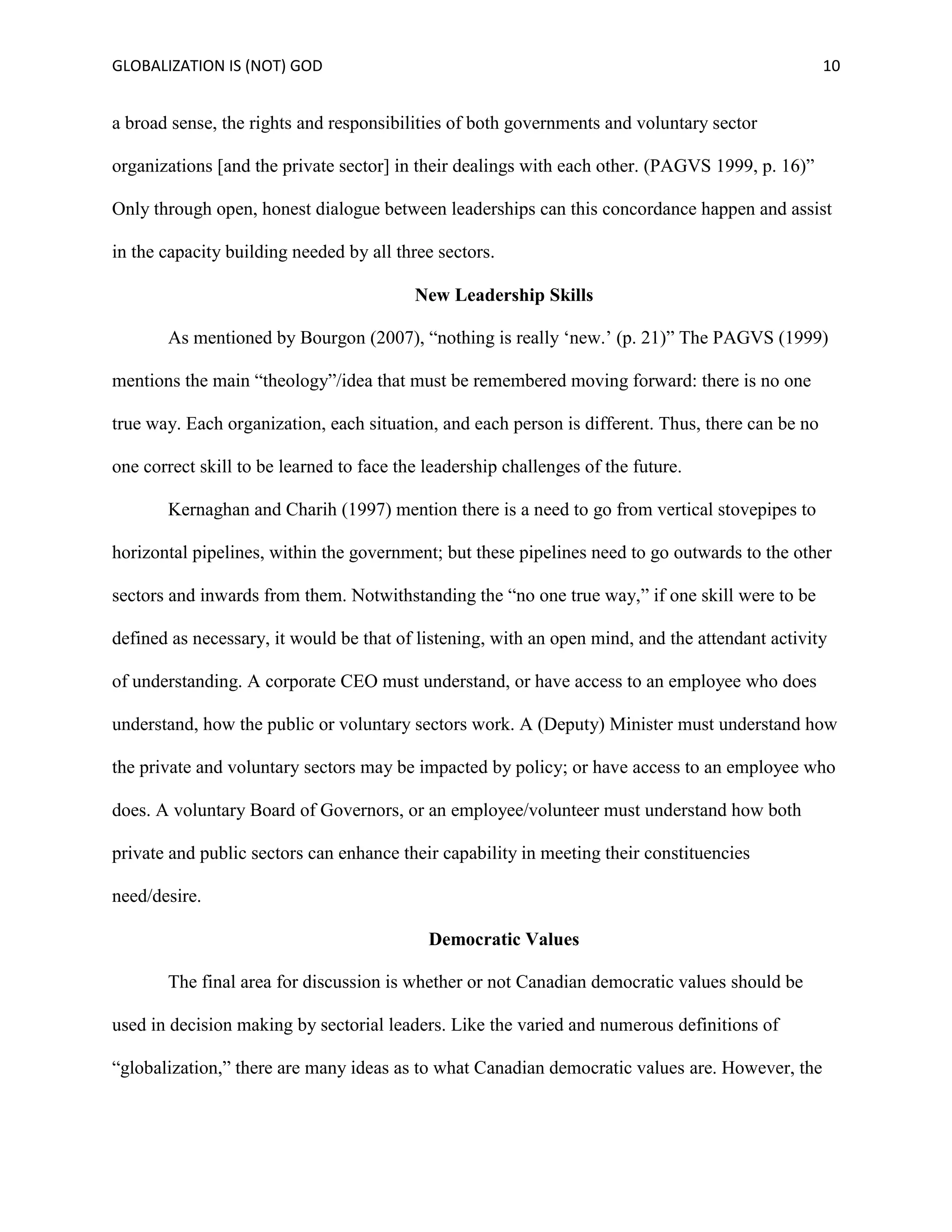 GLOBALIZATION IS (NOT) GOD 10
a broad sense, the rights and responsibilities of both governments and voluntary sector
organizations [and the private sector] in their dealings with each other. (PAGVS 1999, p. 16)”
Only through open, honest dialogue between leaderships can this concordance happen and assist
in the capacity building needed by all three sectors.
New Leadership Skills
As mentioned by Bourgon (2007), “nothing is really ‘new.’ (p. 21)” The PAGVS (1999)
mentions the main “theology”/idea that must be remembered moving forward: there is no one
true way. Each organization, each situation, and each person is different. Thus, there can be no
one correct skill to be learned to face the leadership challenges of the future.
Kernaghan and Charih (1997) mention there is a need to go from vertical stovepipes to
horizontal pipelines, within the government; but these pipelines need to go outwards to the other
sectors and inwards from them. Notwithstanding the “no one true way,” if one skill were to be
defined as necessary, it would be that of listening, with an open mind, and the attendant activity
of understanding. A corporate CEO must understand, or have access to an employee who does
understand, how the public or voluntary sectors work. A (Deputy) Minister must understand how
the private and voluntary sectors may be impacted by policy; or have access to an employee who
does. A voluntary Board of Governors, or an employee/volunteer must understand how both
private and public sectors can enhance their capability in meeting their constituencies
need/desire.
Democratic Values
The final area for discussion is whether or not Canadian democratic values should be
used in decision making by sectorial leaders. Like the varied and numerous definitions of
“globalization,” there are many ideas as to what Canadian democratic values are. However, the
 
