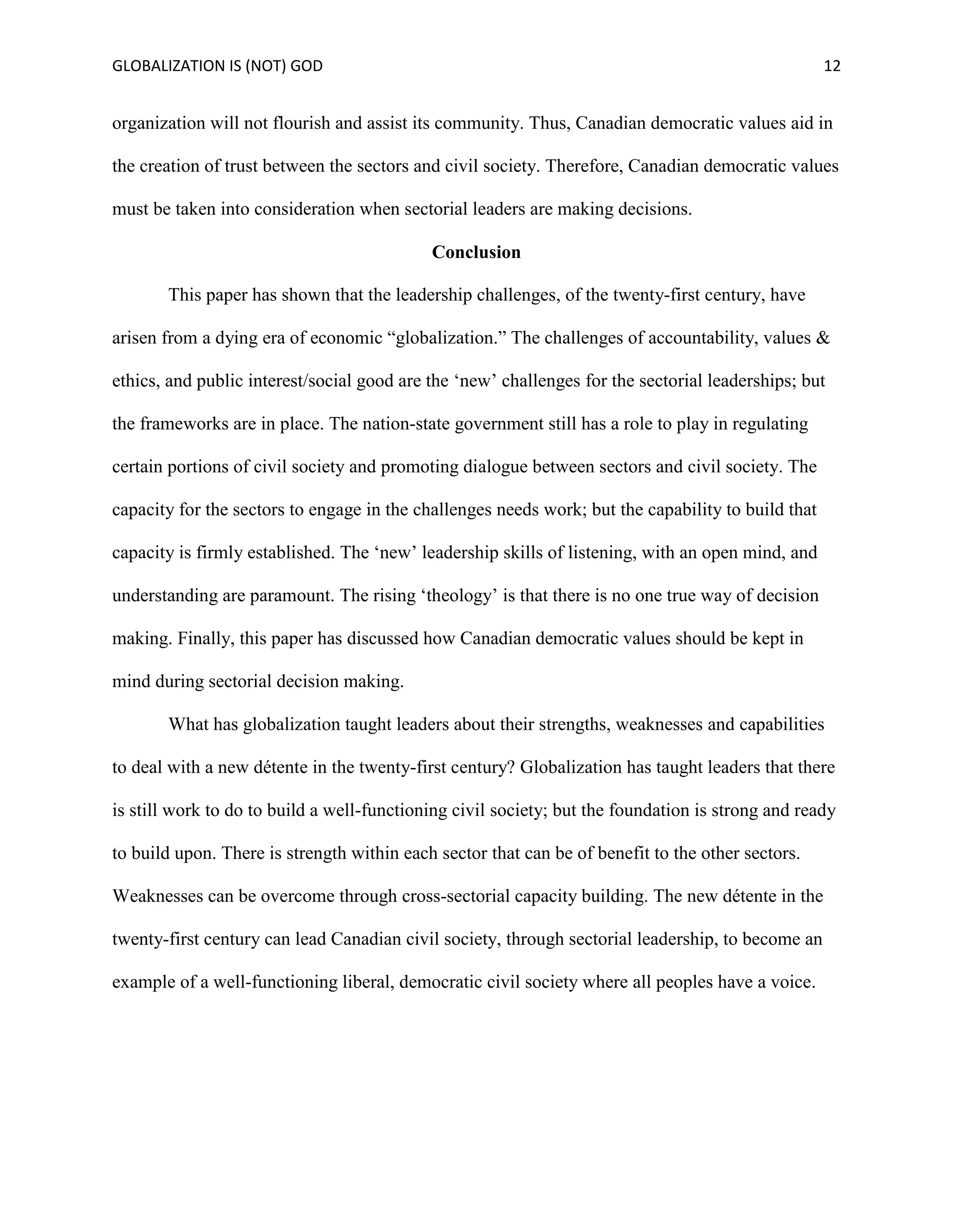 GLOBALIZATION IS (NOT) GOD 12
organization will not flourish and assist its community. Thus, Canadian democratic values aid in
the creation of trust between the sectors and civil society. Therefore, Canadian democratic values
must be taken into consideration when sectorial leaders are making decisions.
Conclusion
This paper has shown that the leadership challenges, of the twenty-first century, have
arisen from a dying era of economic “globalization.” The challenges of accountability, values &
ethics, and public interest/social good are the ‘new’ challenges for the sectorial leaderships; but
the frameworks are in place. The nation-state government still has a role to play in regulating
certain portions of civil society and promoting dialogue between sectors and civil society. The
capacity for the sectors to engage in the challenges needs work; but the capability to build that
capacity is firmly established. The ‘new’ leadership skills of listening, with an open mind, and
understanding are paramount. The rising ‘theology’ is that there is no one true way of decision
making. Finally, this paper has discussed how Canadian democratic values should be kept in
mind during sectorial decision making.
What has globalization taught leaders about their strengths, weaknesses and capabilities
to deal with a new détente in the twenty-first century? Globalization has taught leaders that there
is still work to do to build a well-functioning civil society; but the foundation is strong and ready
to build upon. There is strength within each sector that can be of benefit to the other sectors.
Weaknesses can be overcome through cross-sectorial capacity building. The new détente in the
twenty-first century can lead Canadian civil society, through sectorial leadership, to become an
example of a well-functioning liberal, democratic civil society where all peoples have a voice.
 