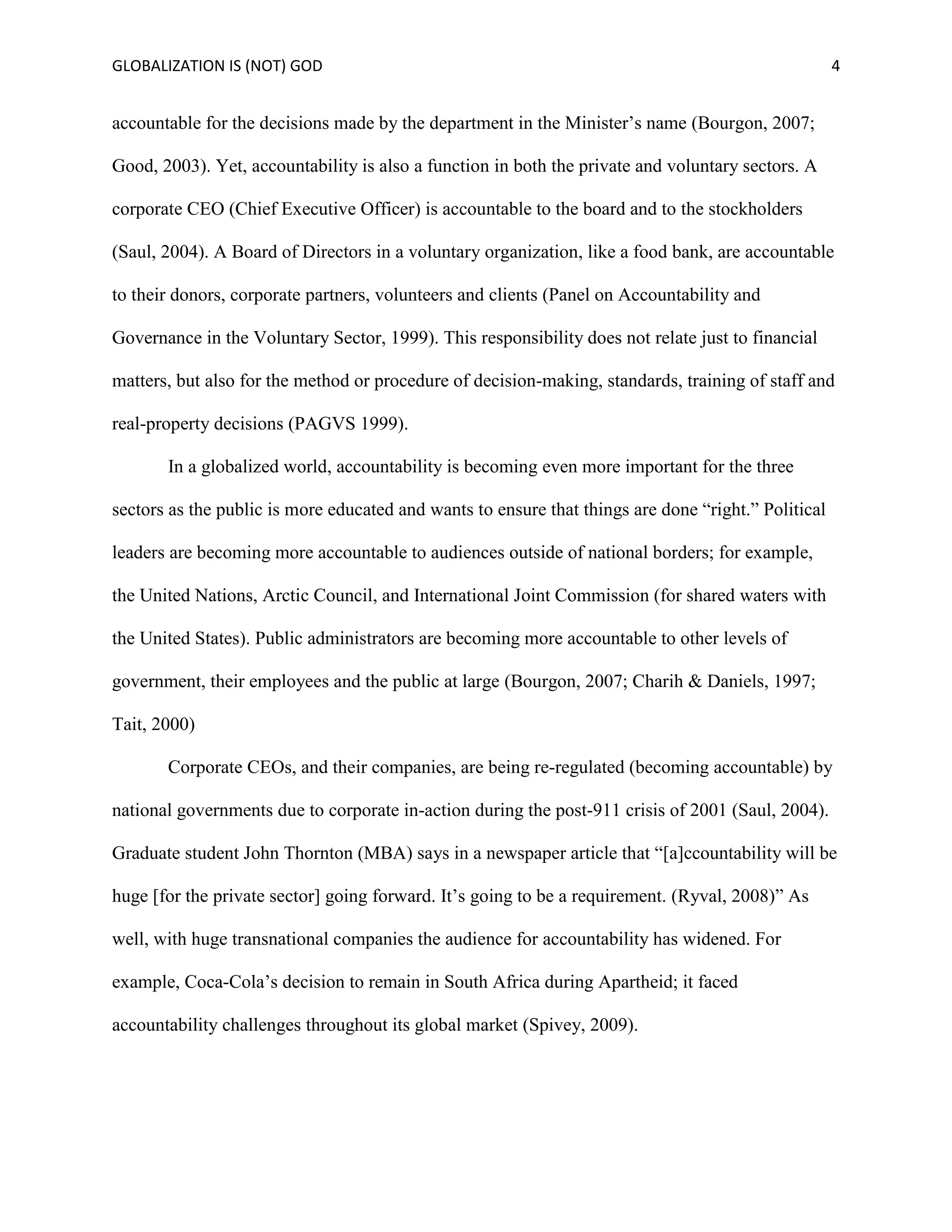 GLOBALIZATION IS (NOT) GOD 4
accountable for the decisions made by the department in the Minister’s name (Bourgon, 2007;
Good, 2003). Yet, accountability is also a function in both the private and voluntary sectors. A
corporate CEO (Chief Executive Officer) is accountable to the board and to the stockholders
(Saul, 2004). A Board of Directors in a voluntary organization, like a food bank, are accountable
to their donors, corporate partners, volunteers and clients (Panel on Accountability and
Governance in the Voluntary Sector, 1999). This responsibility does not relate just to financial
matters, but also for the method or procedure of decision-making, standards, training of staff and
real-property decisions (PAGVS 1999).
In a globalized world, accountability is becoming even more important for the three
sectors as the public is more educated and wants to ensure that things are done “right.” Political
leaders are becoming more accountable to audiences outside of national borders; for example,
the United Nations, Arctic Council, and International Joint Commission (for shared waters with
the United States). Public administrators are becoming more accountable to other levels of
government, their employees and the public at large (Bourgon, 2007; Charih & Daniels, 1997;
Tait, 2000)
Corporate CEOs, and their companies, are being re-regulated (becoming accountable) by
national governments due to corporate in-action during the post-911 crisis of 2001 (Saul, 2004).
Graduate student John Thornton (MBA) says in a newspaper article that “[a]ccountability will be
huge [for the private sector] going forward. It’s going to be a requirement. (Ryval, 2008)” As
well, with huge transnational companies the audience for accountability has widened. For
example, Coca-Cola’s decision to remain in South Africa during Apartheid; it faced
accountability challenges throughout its global market (Spivey, 2009).
 