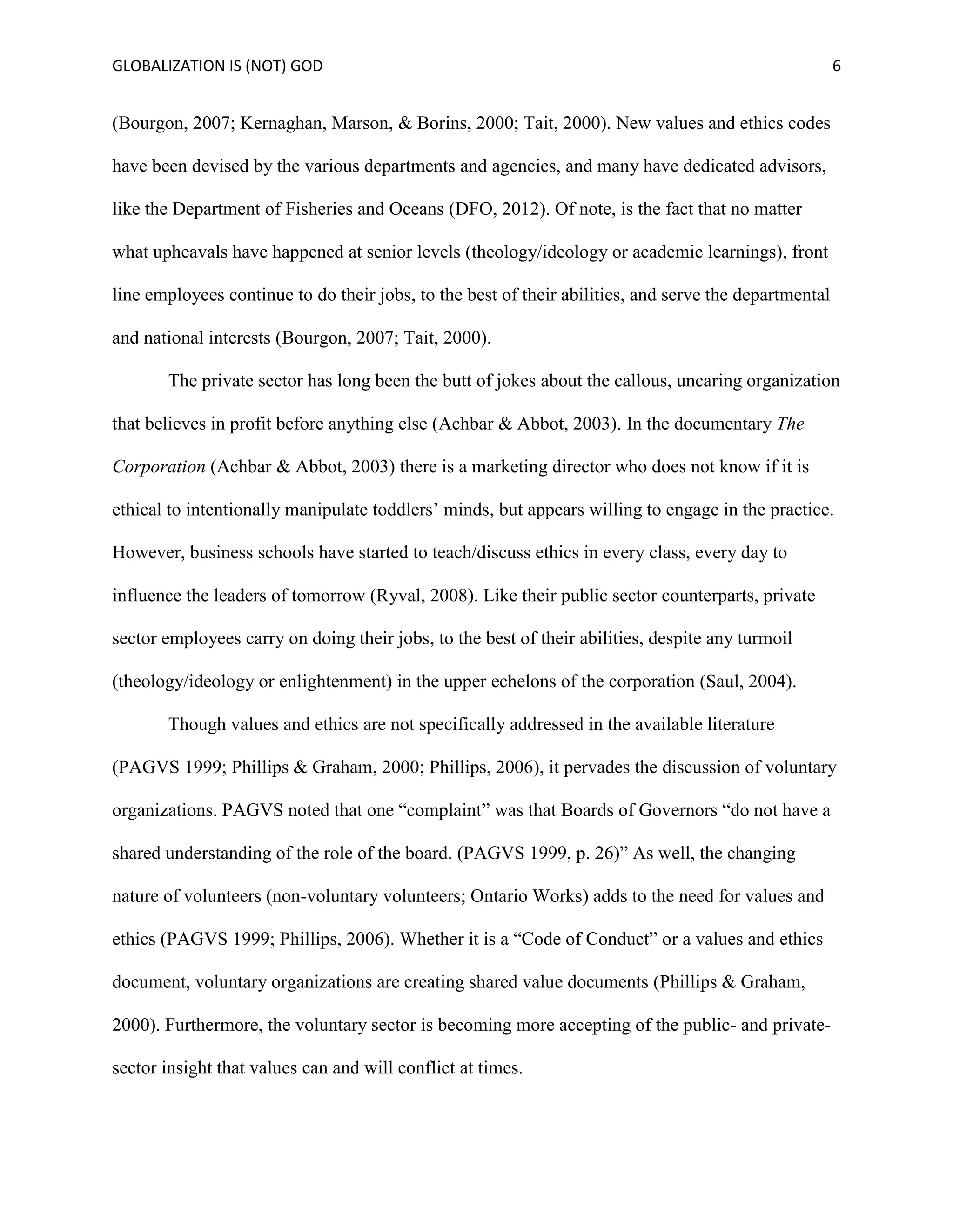 GLOBALIZATION IS (NOT) GOD 6
(Bourgon, 2007; Kernaghan, Marson, & Borins, 2000; Tait, 2000). New values and ethics codes
have been devised by the various departments and agencies, and many have dedicated advisors,
like the Department of Fisheries and Oceans (DFO, 2012). Of note, is the fact that no matter
what upheavals have happened at senior levels (theology/ideology or academic learnings), front
line employees continue to do their jobs, to the best of their abilities, and serve the departmental
and national interests (Bourgon, 2007; Tait, 2000).
The private sector has long been the butt of jokes about the callous, uncaring organization
that believes in profit before anything else (Achbar & Abbot, 2003). In the documentary The
Corporation (Achbar & Abbot, 2003) there is a marketing director who does not know if it is
ethical to intentionally manipulate toddlers’ minds, but appears willing to engage in the practice.
However, business schools have started to teach/discuss ethics in every class, every day to
influence the leaders of tomorrow (Ryval, 2008). Like their public sector counterparts, private
sector employees carry on doing their jobs, to the best of their abilities, despite any turmoil
(theology/ideology or enlightenment) in the upper echelons of the corporation (Saul, 2004).
Though values and ethics are not specifically addressed in the available literature
(PAGVS 1999; Phillips & Graham, 2000; Phillips, 2006), it pervades the discussion of voluntary
organizations. PAGVS noted that one “complaint” was that Boards of Governors “do not have a
shared understanding of the role of the board. (PAGVS 1999, p. 26)” As well, the changing
nature of volunteers (non-voluntary volunteers; Ontario Works) adds to the need for values and
ethics (PAGVS 1999; Phillips, 2006). Whether it is a “Code of Conduct” or a values and ethics
document, voluntary organizations are creating shared value documents (Phillips & Graham,
2000). Furthermore, the voluntary sector is becoming more accepting of the public- and private-
sector insight that values can and will conflict at times.
 