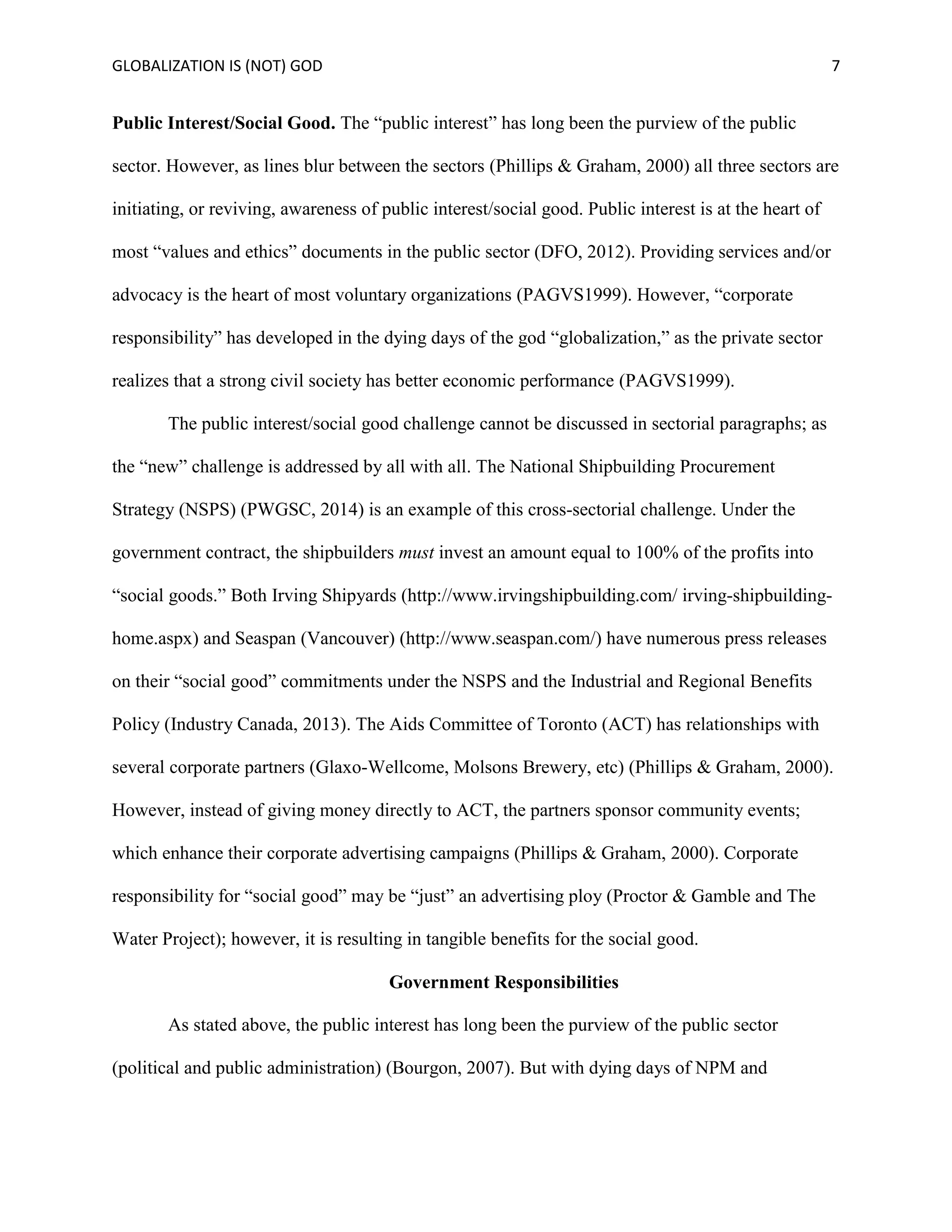 GLOBALIZATION IS (NOT) GOD 7
Public Interest/Social Good. The “public interest” has long been the purview of the public
sector. However, as lines blur between the sectors (Phillips & Graham, 2000) all three sectors are
initiating, or reviving, awareness of public interest/social good. Public interest is at the heart of
most “values and ethics” documents in the public sector (DFO, 2012). Providing services and/or
advocacy is the heart of most voluntary organizations (PAGVS1999). However, “corporate
responsibility” has developed in the dying days of the god “globalization,” as the private sector
realizes that a strong civil society has better economic performance (PAGVS1999).
The public interest/social good challenge cannot be discussed in sectorial paragraphs; as
the “new” challenge is addressed by all with all. The National Shipbuilding Procurement
Strategy (NSPS) (PWGSC, 2014) is an example of this cross-sectorial challenge. Under the
government contract, the shipbuilders must invest an amount equal to 100% of the profits into
“social goods.” Both Irving Shipyards (http://www.irvingshipbuilding.com/ irving-shipbuilding-
home.aspx) and Seaspan (Vancouver) (http://www.seaspan.com/) have numerous press releases
on their “social good” commitments under the NSPS and the Industrial and Regional Benefits
Policy (Industry Canada, 2013). The Aids Committee of Toronto (ACT) has relationships with
several corporate partners (Glaxo-Wellcome, Molsons Brewery, etc) (Phillips & Graham, 2000).
However, instead of giving money directly to ACT, the partners sponsor community events;
which enhance their corporate advertising campaigns (Phillips & Graham, 2000). Corporate
responsibility for “social good” may be “just” an advertising ploy (Proctor & Gamble and The
Water Project); however, it is resulting in tangible benefits for the social good.
Government Responsibilities
As stated above, the public interest has long been the purview of the public sector
(political and public administration) (Bourgon, 2007). But with dying days of NPM and
 