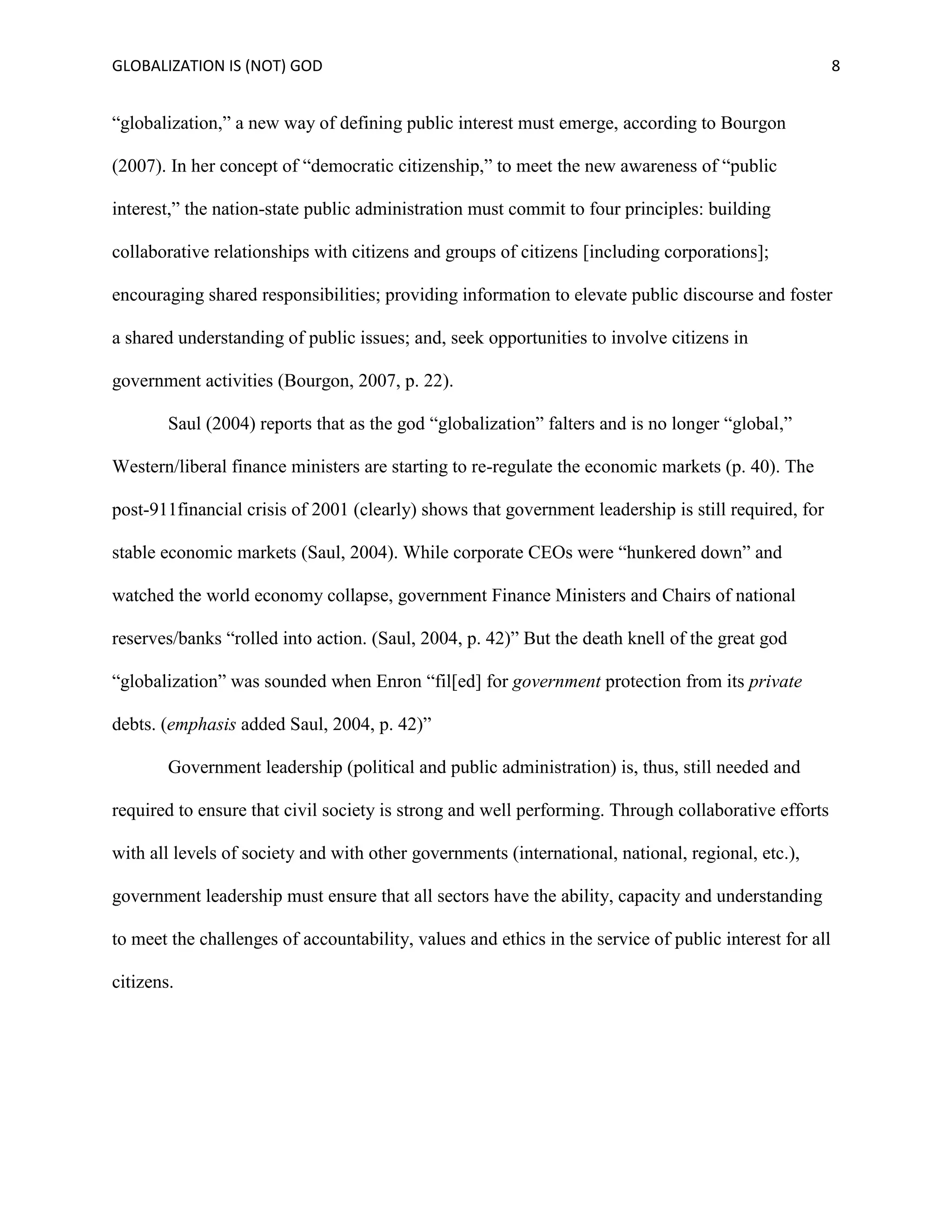 GLOBALIZATION IS (NOT) GOD 8
“globalization,” a new way of defining public interest must emerge, according to Bourgon
(2007). In her concept of “democratic citizenship,” to meet the new awareness of “public
interest,” the nation-state public administration must commit to four principles: building
collaborative relationships with citizens and groups of citizens [including corporations];
encouraging shared responsibilities; providing information to elevate public discourse and foster
a shared understanding of public issues; and, seek opportunities to involve citizens in
government activities (Bourgon, 2007, p. 22).
Saul (2004) reports that as the god “globalization” falters and is no longer “global,”
Western/liberal finance ministers are starting to re-regulate the economic markets (p. 40). The
post-911financial crisis of 2001 (clearly) shows that government leadership is still required, for
stable economic markets (Saul, 2004). While corporate CEOs were “hunkered down” and
watched the world economy collapse, government Finance Ministers and Chairs of national
reserves/banks “rolled into action. (Saul, 2004, p. 42)” But the death knell of the great god
“globalization” was sounded when Enron “fil[ed] for government protection from its private
debts. (emphasis added Saul, 2004, p. 42)”
Government leadership (political and public administration) is, thus, still needed and
required to ensure that civil society is strong and well performing. Through collaborative efforts
with all levels of society and with other governments (international, national, regional, etc.),
government leadership must ensure that all sectors have the ability, capacity and understanding
to meet the challenges of accountability, values and ethics in the service of public interest for all
citizens.
 