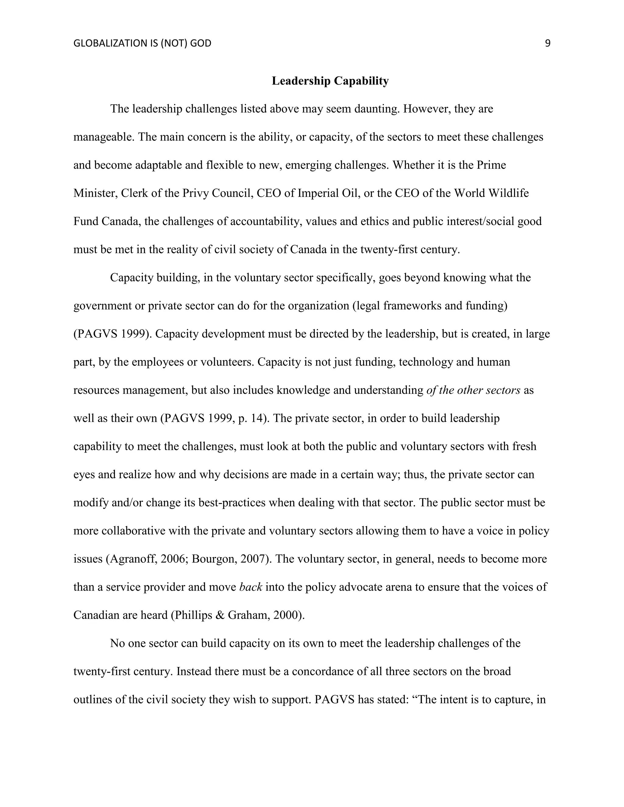 GLOBALIZATION IS (NOT) GOD 9
Leadership Capability
The leadership challenges listed above may seem daunting. However, they are
manageable. The main concern is the ability, or capacity, of the sectors to meet these challenges
and become adaptable and flexible to new, emerging challenges. Whether it is the Prime
Minister, Clerk of the Privy Council, CEO of Imperial Oil, or the CEO of the World Wildlife
Fund Canada, the challenges of accountability, values and ethics and public interest/social good
must be met in the reality of civil society of Canada in the twenty-first century.
Capacity building, in the voluntary sector specifically, goes beyond knowing what the
government or private sector can do for the organization (legal frameworks and funding)
(PAGVS 1999). Capacity development must be directed by the leadership, but is created, in large
part, by the employees or volunteers. Capacity is not just funding, technology and human
resources management, but also includes knowledge and understanding of the other sectors as
well as their own (PAGVS 1999, p. 14). The private sector, in order to build leadership
capability to meet the challenges, must look at both the public and voluntary sectors with fresh
eyes and realize how and why decisions are made in a certain way; thus, the private sector can
modify and/or change its best-practices when dealing with that sector. The public sector must be
more collaborative with the private and voluntary sectors allowing them to have a voice in policy
issues (Agranoff, 2006; Bourgon, 2007). The voluntary sector, in general, needs to become more
than a service provider and move back into the policy advocate arena to ensure that the voices of
Canadian are heard (Phillips & Graham, 2000).
No one sector can build capacity on its own to meet the leadership challenges of the
twenty-first century. Instead there must be a concordance of all three sectors on the broad
outlines of the civil society they wish to support. PAGVS has stated: “The intent is to capture, in
 