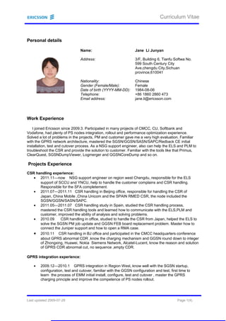 Curriculum Vitae
Personal details
Name: Jane Li Junyan
Address: 3/F, Building 6, Tianfu Softwa No.
599 South Century City
Ave,chengdu City,Sichuan
province,610041
Nationality: Chinese
Gender (Female/Male): Female
Date of birth (YYYY-MM-DD): 1984-08-06
Telephone: +86 1860 2860 473
Email address: jane.li@ericsson.com
Work Experience
I joined Ericsson since 2009.3. Participated in many projects of CMCC, CU, Softbank and
Vodafone, had plenty of PS nodes integration, rollout and performance optimization experience.
Solved a lot of problems in the projects, PM and customer gave me a very high evaluation. Familiar
with the GPRS network architecture, mastered the SGSN/GGSN/SASN/SAPC/Redback CE initial
installation, test and cutover process. As a NSG support engineer, also can help the ELS and PLM to
troubleshoot the CSR and provide the solution to customer. Familiar with the tools like that Primus,
ClearQuest, SGSNDumpViewer, Logmerger and GGSNCoreDump and so on.
Projects Experience
CSR handling experience:
• 2011.11—now NSG support engineer on region west Chengdu, responsible for the ELS
support of SCCU and YNCU, help to handle the customer complains and CSR handling.
Responsible for the SFA completement.
• 2011.07—2011.11 CSR handling in Beijing office, responsible for handling the CSR of
Japan, China Mobile ,China Unicom and the SPAIN RMED CSR, the node included the
SGSN/GGSN/SASN/SAPC.
• 2011.05—2011.07 CSR handling study in Spain, studied the CSR handling process,
mastered the CSR handling tools and learned how to communicate with the ELS,PLM and
customer, improved the ability of analysis and solving problems.
• 2010.09 CSR handling in office, studied to handle the CSR from Japan, helped the ELS to
solve the SGSN PM job update and GGSN FEB board replacement problem. Master how to
connect the Juniper support and how to open a RMA case.
• 2010.11 CSR handling in BJ office and participated in the CMCC headquarters conference
about GPRS abnormal CDR ,know the charging mechanism and GGSN round down to integer
of Zhongxing, Huawei, Nokia Siemens Network, Alcatel-Lucent, know the reason and solution
of GPRS CDR abnormal cut, no sequence ,empty CDR.
GPRS integration experience:
• 2009.12—2010.1 GPRS integration in Region West, know well with the SGSN startup,
configuration, test and cutover, familiar with the GGSN configuration and test, first time to
learn the process of EMM initial install, configure, test and cutover , master the GPRS
charging principle and improve the competence of PS nodes rollout.
Last updated 2009-07-28 Page 1(4)
 