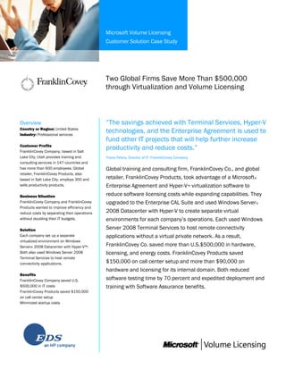 Microsoft Volume Licensing
Customer Solution Case Study
Two Global Firms Save More Than $500,000
through Virtualization and Volume Licensing
Overview
Country or Region: United States
Industry: Professional services
Customer Profile
FranklinCovey Company, based in Salt
Lake City, Utah provides training and
consulting services in 147 countries and
has more than 600 employees. Global
retailer, FranklinCovey Products, also
based in Salt Lake City, employs 300 and
sells productivity products.
Business Situation
FranklinCovey Company and FranklinCovey
Products wanted to improve efficiency and
reduce costs by separating their operations
without doubling their IT budgets.
Solution
Each company set up a separate
virtualized environment on Windows
Server® 2008 Datacenter with Hyper-V™.
Both also used Windows Server 2008
Terminal Services to host remote
connectivity applications.
Benefits
FranklinCovey Company saved U.S.
$500,000 in IT costs
FranklinCovey Products saved $150,000
on call center setup
Minimized startup costs
“The savings achieved with Terminal Services, Hyper-V
technologies, and the Enterprise Agreement is used to
fund other IT projects that will help further increase
productivity and reduce costs.”
Travis Peters, Director of IT, FranklinCovey Company
Global training and consulting firm, FranklinCovey Co., and global
retailer, FranklinCovey Products, took advantage of a Microsoft®
Enterprise Agreement and Hyper-V™ virtualization software to
reduce software licensing costs while expanding capabilities. They
upgraded to the Enterprise CAL Suite and used Windows Server®
2008 Datacenter with Hyper-V to create separate virtual
environments for each company’s operations. Each used Windows
Server 2008 Terminal Services to host remote connectivity
applications without a virtual private network. As a result,
FranklinCovey Co. saved more than U.S.$500,000 in hardware,
licensing, and energy costs. FranklinCovey Products saved
$150,000 on call center setup and more than $90,000 on
hardware and licensing for its internal domain. Both reduced
software testing time by 70 percent and expedited deployment and
training with Software Assurance benefits.
 