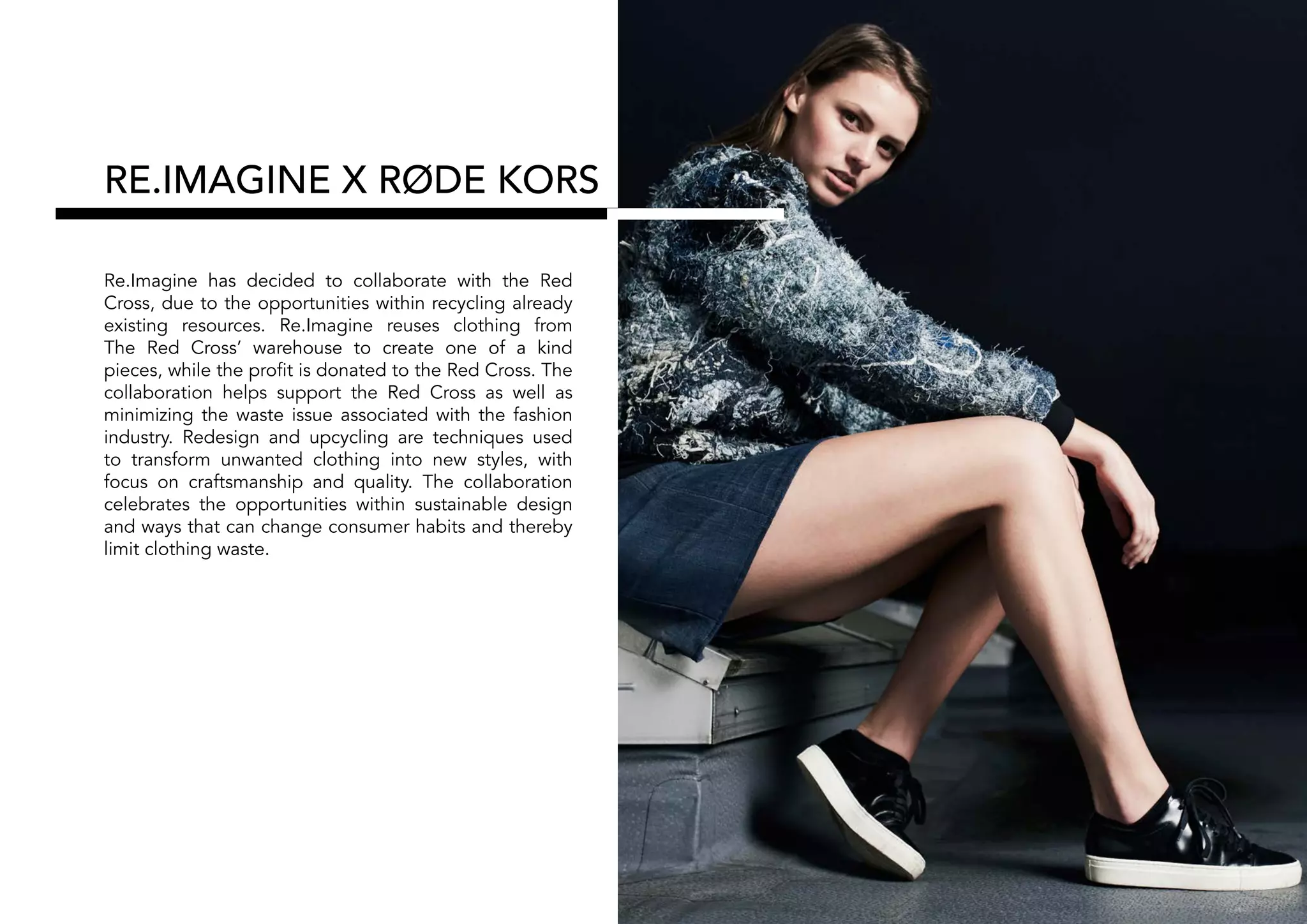 RE.IMAGINE X RØDE KORS
Re.Imagine has decided to collaborate with the Red
Cross, due to the opportunities within recycling already
existing resources. Re.Imagine reuses clothing from
The Red Cross’ warehouse to create one of a kind
pieces, while the profit is donated to the Red Cross. The
collaboration helps support the Red Cross as well as
minimizing the waste issue associated with the fashion
industry. Redesign and upcycling are techniques used
to transform unwanted clothing into new styles, with
focus on craftsmanship and quality. The collaboration
celebrates the opportunities within sustainable design
and ways that can change consumer habits and thereby
limit clothing waste.
 
