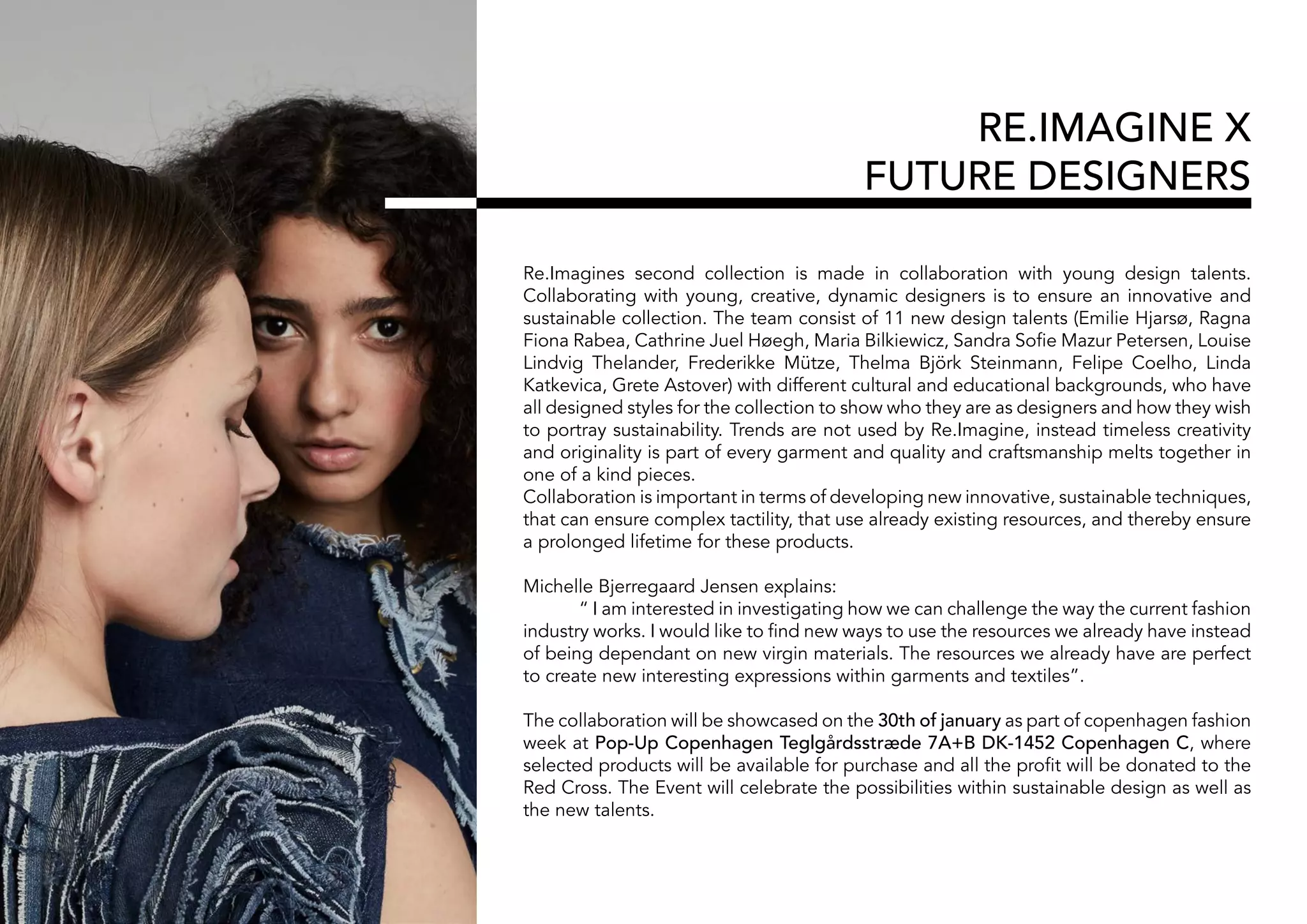 RE.IMAGINE X
FUTURE DESIGNERS
Re.Imagines second collection is made in collaboration with young design talents.
Collaborating with young, creative, dynamic designers is to ensure an innovative and
sustainable collection. The team consist of 11 new design talents (Emilie Hjarsø, Ragna
Fiona Rabea, Cathrine Juel Høegh, Maria Bilkiewicz, Sandra Sofie Mazur Petersen, Louise
Lindvig Thelander, Frederikke Mütze, Thelma Björk Steinmann, Felipe Coelho, Linda
Katkevica, Grete Astover) with different cultural and educational backgrounds, who have
all designed styles for the collection to show who they are as designers and how they wish
to portray sustainability. Trends are not used by Re.Imagine, instead timeless creativity
and originality is part of every garment and quality and craftsmanship melts together in
one of a kind pieces.
Collaboration is important in terms of developing new innovative, sustainable techniques,
that can ensure complex tactility, that use already existing resources, and thereby ensure
a prolonged lifetime for these products.
Michelle Bjerregaard Jensen explains:
	 “ I am interested in investigating how we can challenge the way the current fashion
industry works. I would like to find new ways to use the resources we already have instead
of being dependant on new virgin materials. The resources we already have are perfect
to create new interesting expressions within garments and textiles”.
The collaboration will be showcased on the 30th of january as part of copenhagen fashion
week at Pop-Up Copenhagen Teglgårdsstræde 7A+B DK-1452 Copenhagen C, where
selected products will be available for purchase and all the profit will be donated to the
Red Cross. The Event will celebrate the possibilities within sustainable design as well as
the new talents.
 