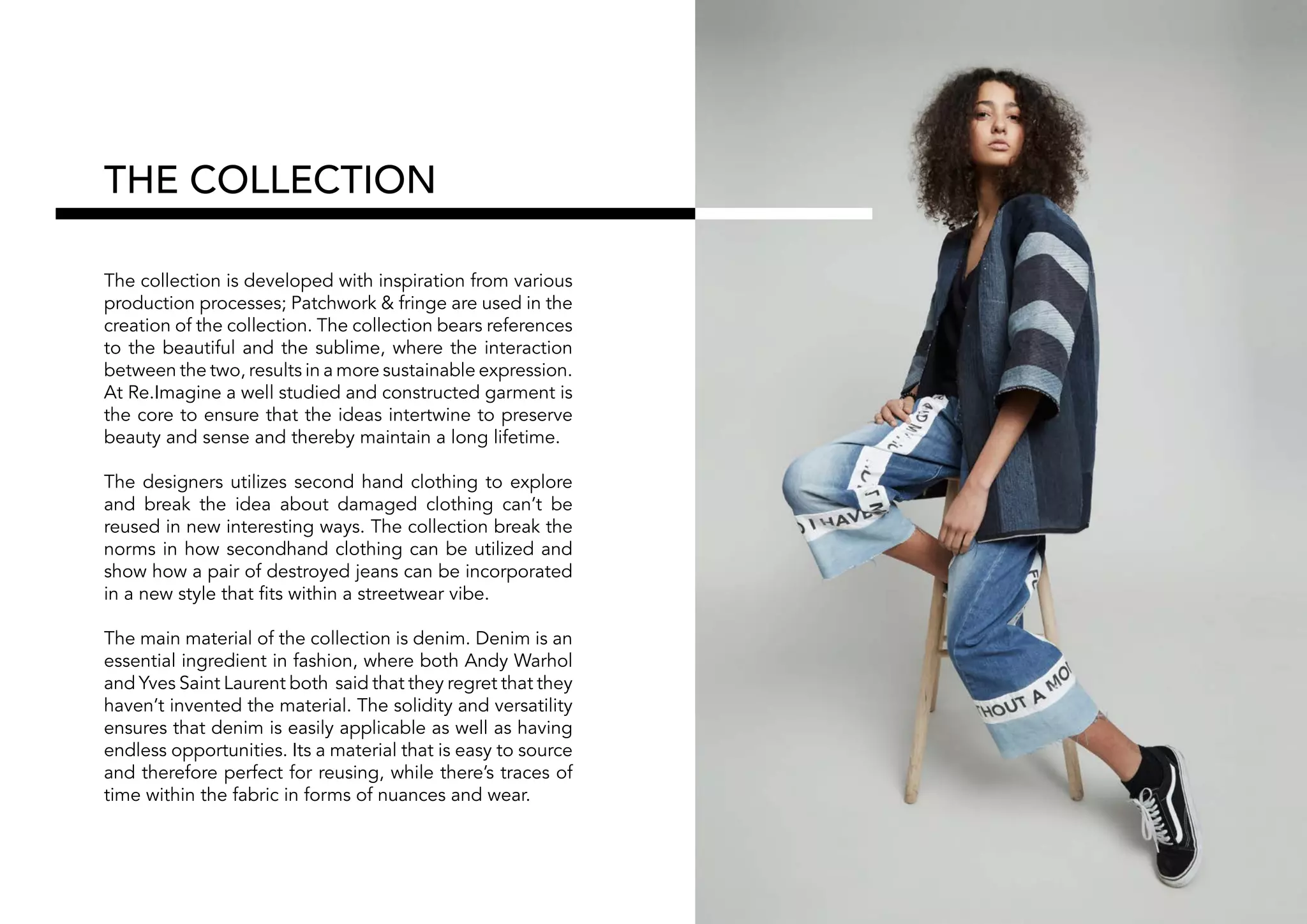 THE COLLECTION
The collection is developed with inspiration from various
production processes; Patchwork & fringe are used in the
creation of the collection. The collection bears references
to the beautiful and the sublime, where the interaction
between the two, results in a more sustainable expression.
At Re.Imagine a well studied and constructed garment is
the core to ensure that the ideas intertwine to preserve
beauty and sense and thereby maintain a long lifetime.
The designers utilizes second hand clothing to explore
and break the idea about damaged clothing can’t be
reused in new interesting ways. The collection break the
norms in how secondhand clothing can be utilized and
show how a pair of destroyed jeans can be incorporated
in a new style that fits within a streetwear vibe.
The main material of the collection is denim. Denim is an
essential ingredient in fashion, where both Andy Warhol
and Yves Saint Laurent both said that they regret that they
haven’t invented the material. The solidity and versatility
ensures that denim is easily applicable as well as having
endless opportunities. Its a material that is easy to source
and therefore perfect for reusing, while there’s traces of
time within the fabric in forms of nuances and wear.
 