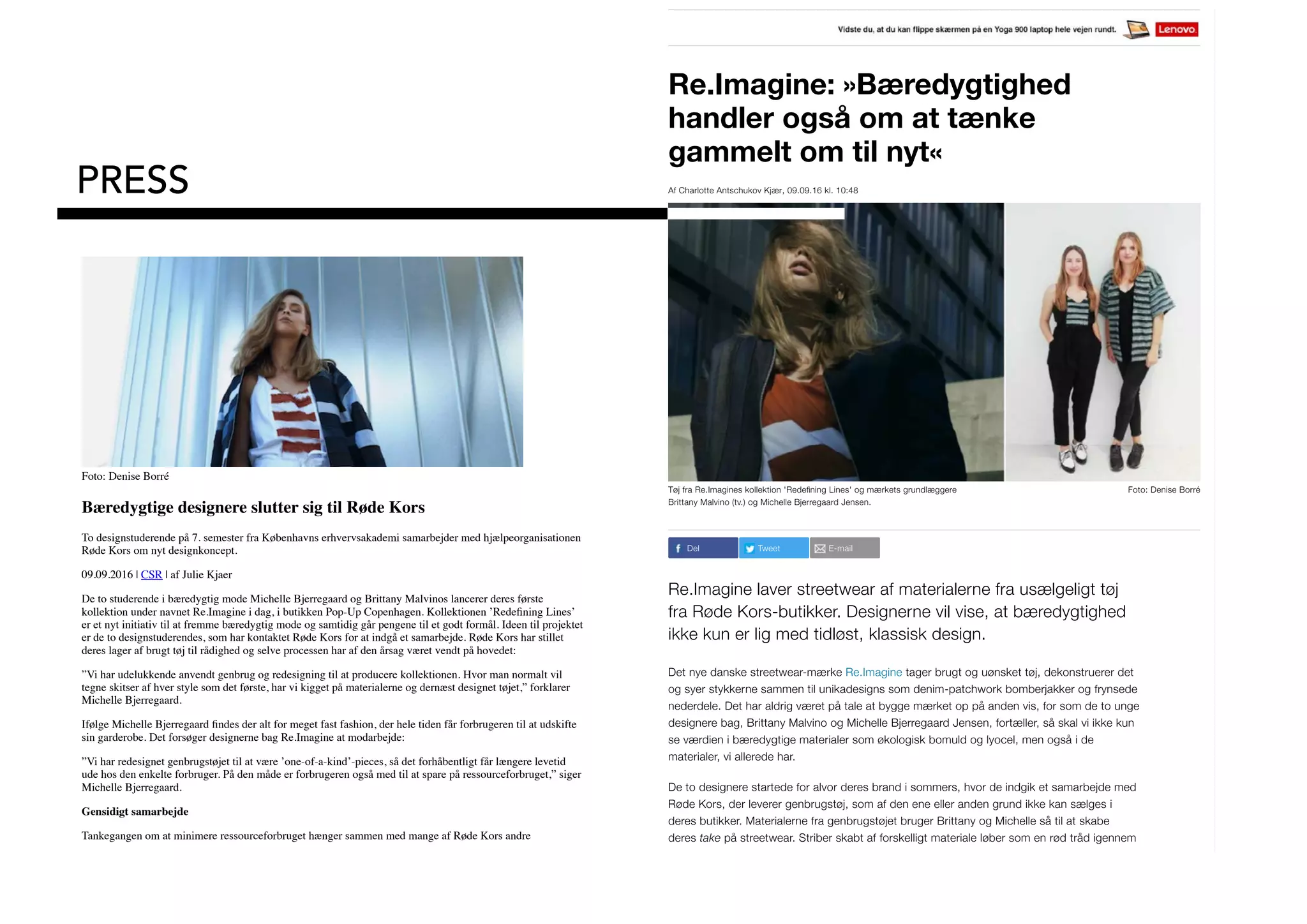Re.Imagine: »Bæredygtighed
handler også om at tænke
gammelt om til nyt«
Af Charlotte Antschukov Kjær, 09.09.16 kl. 10:48
Tøj fra Re.Imagines kollektion 'Redeﬁning Lines' og mærkets grundlæggere
Brittany Malvino (tv.) og Michelle Bjerregaard Jensen.
Foto: Denise Borré
Del Tweet E-mail
Re.Imagine laver streetwear af materialerne fra usælgeligt tøj
fra Røde Kors-butikker. Designerne vil vise, at bæredygtighed
ikke kun er lig med tidløst, klassisk design.
Det nye danske streetwear-mærke Re.Imagine tager brugt og uønsket tøj, dekonstruerer det
og syer stykkerne sammen til unikadesigns som denim-patchwork bomberjakker og frynsede
nederdele. Det har aldrig været på tale at bygge mærket op på anden vis, for som de to unge
designere bag, Brittany Malvino og Michelle Bjerregaard Jensen, fortæller, så skal vi ikke kun
se værdien i bæredygtige materialer som økologisk bomuld og lyocel, men også i de
materialer, vi allerede har.
De to designere startede for alvor deres brand i sommers, hvor de indgik et samarbejde med
Røde Kors, der leverer genbrugstøj, som af den ene eller anden grund ikke kan sælges i
deres butikker. Materialerne fra genbrugstøjet bruger Brittany og Michelle så til at skabe
deres take på streetwear. Striber skabt af forskelligt materiale løber som en rød tråd igennem
Populært lige n
Udskældt Bie
hos BBC er t
Youtube – 'Co
af 2Pac og Tra
PRESS
Foto: Denise Borré
Bæredygtige designere slutter sig til Røde Kors
To designstuderende på 7. semester fra Københavns erhvervsakademi samarbejder med hjælpeorganisationen
Røde Kors om nyt designkoncept.
09.09.2016 | CSR | af Julie Kjaer
De to studerende i bæredygtig mode Michelle Bjerregaard og Brittany Malvinos lancerer deres første
kollektion under navnet Re.Imagine i dag, i butikken Pop-Up Copenhagen. Kollektionen ’Redeﬁning Lines’
er et nyt initiativ til at fremme bæredygtig mode og samtidig går pengene til et godt formål. Ideen til projektet
er de to designstuderendes, som har kontaktet Røde Kors for at indgå et samarbejde. Røde Kors har stillet
deres lager af brugt tøj til rådighed og selve processen har af den årsag været vendt på hovedet:
”Vi har udelukkende anvendt genbrug og redesigning til at producere kollektionen. Hvor man normalt vil
tegne skitser af hver style som det første, har vi kigget på materialerne og dernæst designet tøjet,” forklarer
Michelle Bjerregaard.
Ifølge Michelle Bjerregaard ﬁndes der alt for meget fast fashion, der hele tiden får forbrugeren til at udskifte
sin garderobe. Det forsøger designerne bag Re.Imagine at modarbejde:
”Vi har redesignet genbrugstøjet til at være ’one-of-a-kind’-pieces, så det forhåbentligt får længere levetid
ude hos den enkelte forbruger. På den måde er forbrugeren også med til at spare på ressourceforbruget,” siger
Michelle Bjerregaard.
Gensidigt samarbejde
Tankegangen om at minimere ressourceforbruget hænger sammen med mange af Røde Kors andre
forbrugerrettede tiltag, der alle fremmer bæredygtig mode. Tiltag som modemagasinet ’STIL’, ’Røde Kors
Modeblog – mode med omtanke’ og butikken ’Fremtiden’ på Nørrebrogade er med til at understrege
organisationens budskab, som Re.Imagine også ønsker at promovere.
”Samarbejdet med Røde Kors styrker vores brands troværdighed og stemmer samtidig rigtig godt overens
med Røde Kors’ arbejde. Vi har under hele forløbet ønsket at være med til at sprede deres budskaber,” siger
 