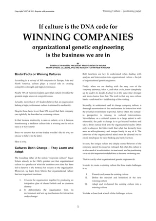 Copyright NDUNA 2012. Reprint with permission. Winning Culture – positioning paper
	
  
1	
  
	
  
If  culture  is  the  DNA  code  for      
WINNING  COMPANIES  
organizational  genetic  engineering    
is  the  business  we  are  in  
  
BY
SOREN LETH-NISSEN, PRESIDENT AND FOUNDER OF NDUNA
FRANK DYBDAL LILLEORE, PhD AND ASSOCIATE PARTNER IN NDUNA
Brutal Facts on Winning Cultures
According  to  a  surveyi  of  365  companies  in  Europe,  Asia  and  
North   America,   culture   plays   a   crucial   role   in   creating  
competitive  strength  and  high-­‐‑performance.    
Nearly  70%  of  business  leaders  agree  that  culture  provides  the  
greatest  single  source  of  competitiveness.    
Actually,  more  than  4  of  5  leaders  believe  that  an  organization  
lacking  a  high-­‐‑performance  culture  is  doomed  to  mediocrity.    
Despite  those  facts,  fewer  than  10%  report  that  their  company  
can  rightfully  be  described  as  a  winning  culture.    
Is   that   because   mediocrity   is   seen   as   salient,   or   is   it   because  
transforming  a  mediocre  culture  into  a  winning  one  is  not  as  
easy  as  it  may  sound?    
Since  we  assume  that  no-­‐‑one  leader  wouldn´t  like  to  win,  we  
choose  to  believe  in  the  latter.    
Here  is  why.  
Cultures Don’t Change – They Learn and
Adapt
The   founding   father   of   the   notion   “corporate   culture”   Edgar  
Schein   already   in   the   1960’s   pointed   out   that   organizational  
culture  is  a  product  of  what  the  members  over  time  has  been  
led   to   believe   is   the   formula   for   success   in   the   organization.  
Moreover,   we   learn   from   Schein   that   organizational   culture  
has  two  important  functions:    
1. It  keeps  the  organization  together  by  producing  an  
integrative   glue   of   shared   beliefs   and   an   common  
identity  
2. It   differentiates   the   organization   from   its  
environment  and  sets  up  mechanisms  for  interaction  
and  exchangeii  
Both   functions   are   key   to   understand   when   dealing   with  
analysis  and  intervention  into  organizational  culture  –  the  job  
of  organizational  generic  engineers.  
Firstly,   when   we   are   dealing   with   the   very   core   of   the  
company  existence,  what  is,  and  what  can  be,  is  not  completely  
up  to  leaders  to  decide.  Culture  is  at  the  same  time  stronger  
and  more  elusive  than  that.  The  truth  is  that  any  new  culture  
has  to  –  and  must  be  –  build  on  top  of  the  existing.    
Secondly,   to   understand   and   to   change   company   culture,   a  
thorough  examination  of  the  mechanisms  for  interaction  with  
the  external  environment  is  pivotal.  All  too  often,  the  outside-­‐‑
in   perspective   is   missing   in   cultural   interventions.  
Nevertheless,   as   a   cultural   system   to   a   large   extent   is   self-­‐‑
referential,   the   path   to   change   is   to   go   beyond   borders   and  
take  a  fresh  outside  look  into  the  organizational  realm.  Often  
only  to  discover  the  bitter  truth  that  what  has  formerly  been  
seen   as   self-­‐‑explanatory   and   unique   barely   is   any   of   it.   The  
cobwebs   of   the   organizational   mind   must   be   cleaned   out   to  
create  mind  space  for  new  thinking  and  next  practices.    
In   sum,   the   unique   values   and   deeply   rooted   believes   of   the  
company  cannot  be  erased  or  extinqed.  But  often  the  culture  is  
in  dire  need  of  re-­‐‑articulation,  re-­‐‑inactment,  and  re-­‐‑positioning  
vis-­‐‑a-­‐‑vis  the  important  stakeholders  to  become  a  winning  one.  
That  is  exactly  what  organizational  genetic  engineers  do.    
In  order  to  create  a  winning  culture  the  three  main  challenges  
is  to:    
I. Unearth  and  assess  the  existing  culture    
II. Define   the   mindset   and   behaviors   of   the   new  
winning  culture    
III. Adapt   and   re-­‐‑channel   the   existing   culture   into   a  
winning  culture    
We  take  a  closer  look  at  each  of  the  challenges  in  turn.    
 