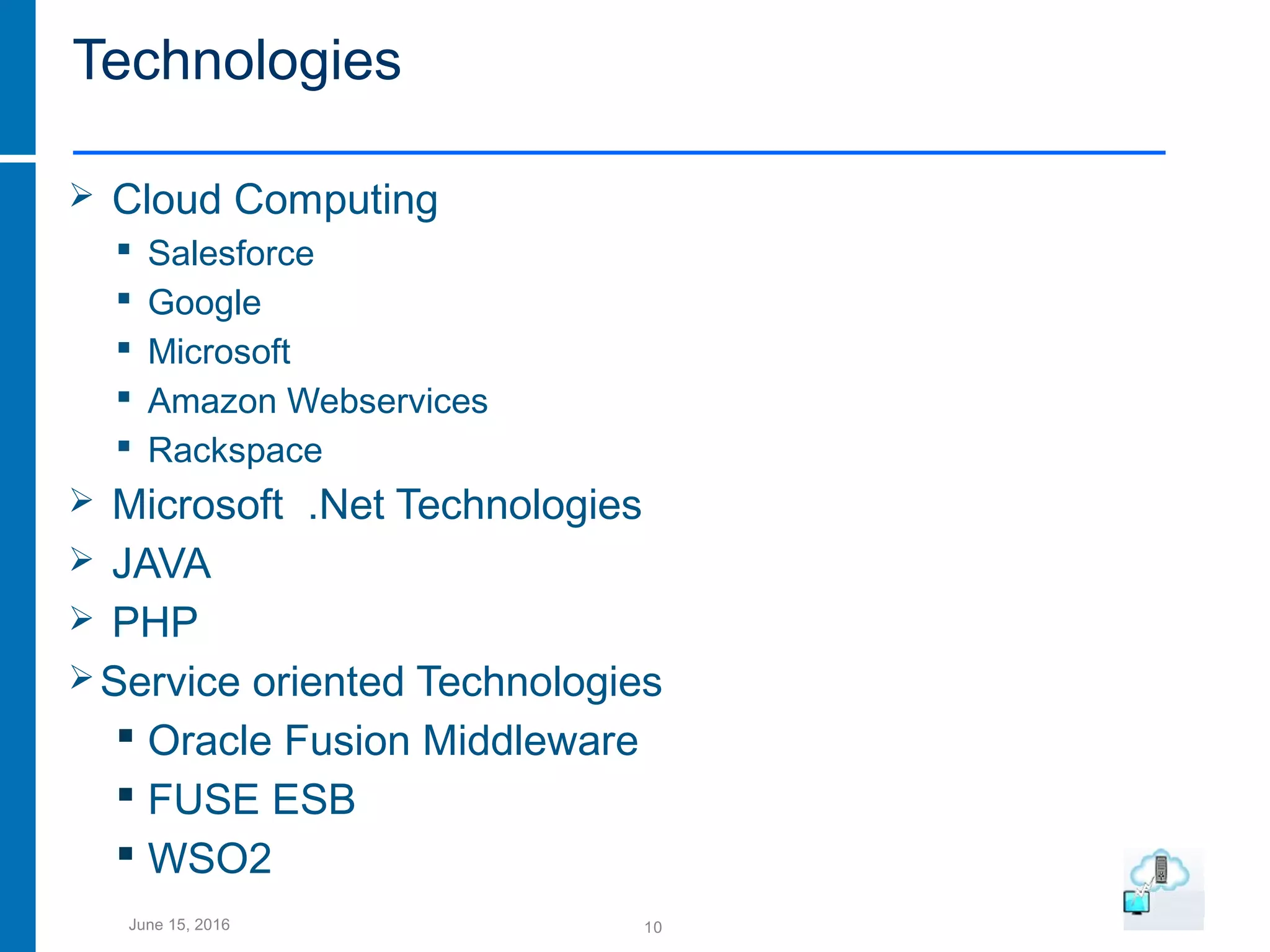 10June 15, 2016
Technologies
 Cloud Computing
 Salesforce
 Google
 Microsoft
 Amazon Webservices
 Rackspace
 Microsoft .Net Technologies
 JAVA
 PHP
Service oriented Technologies
 Oracle Fusion Middleware
 FUSE ESB
 WSO2
 