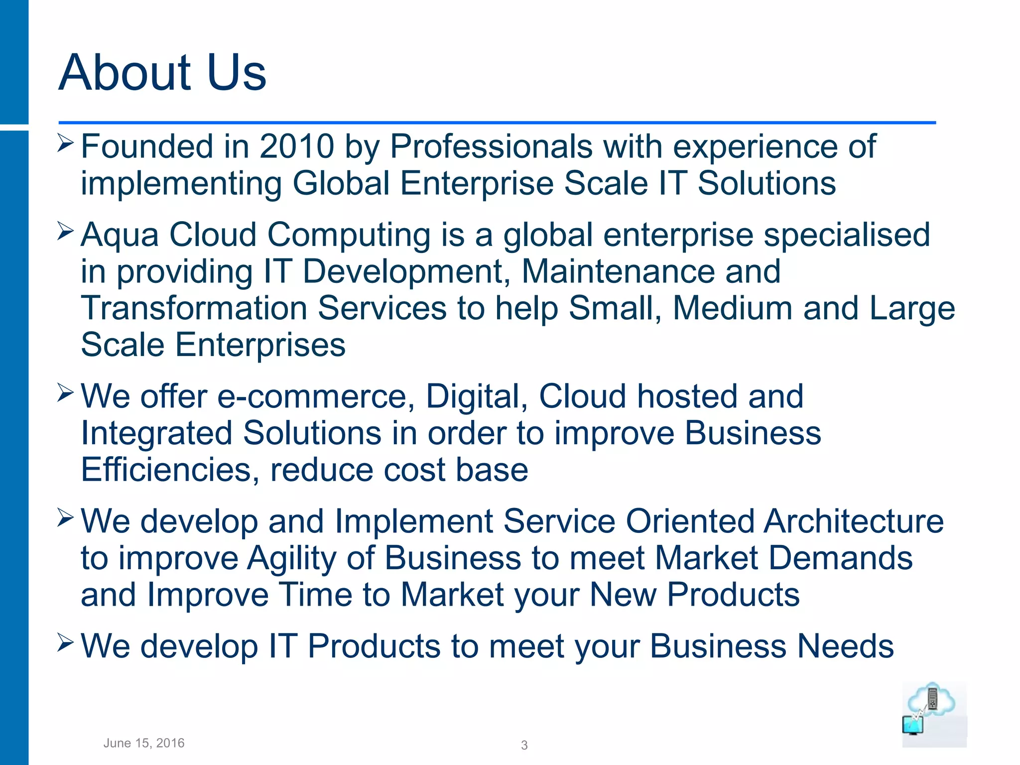 3June 15, 2016
About Us
Founded in 2010 by Professionals with experience of
implementing Global Enterprise Scale IT Solutions
Aqua Cloud Computing is a global enterprise specialised
in providing IT Development, Maintenance and
Transformation Services to help Small, Medium and Large
Scale Enterprises
We offer e-commerce, Digital, Cloud hosted and
Integrated Solutions in order to improve Business
Efficiencies, reduce cost base
We develop and Implement Service Oriented Architecture
to improve Agility of Business to meet Market Demands
and Improve Time to Market your New Products
We develop IT Products to meet your Business Needs
 