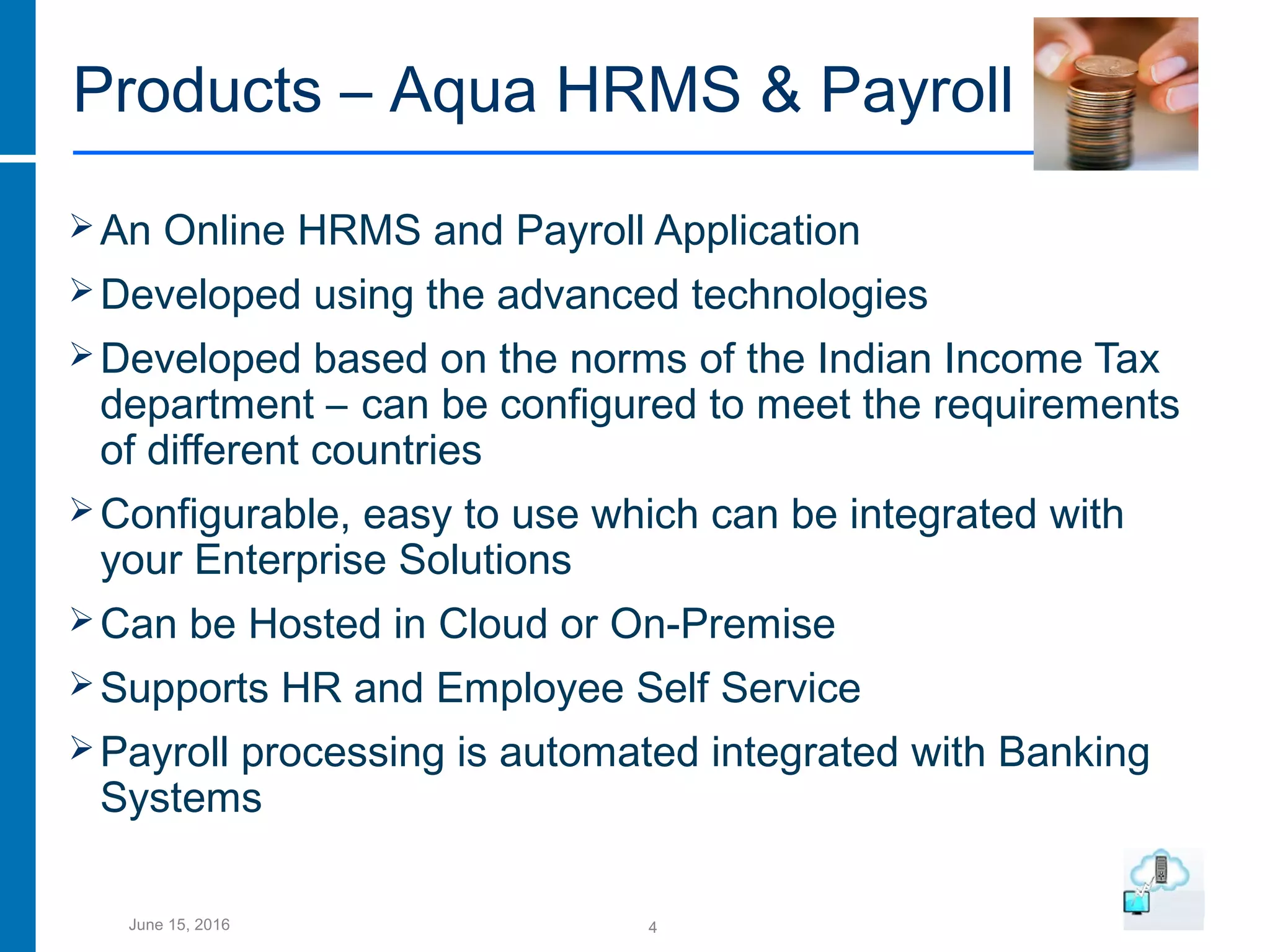 4June 15, 2016
Products – Aqua HRMS & Payroll
An Online HRMS and Payroll Application
Developed using the advanced technologies
Developed based on the norms of the Indian Income Tax
department – can be configured to meet the requirements
of different countries
Configurable, easy to use which can be integrated with
your Enterprise Solutions
Can be Hosted in Cloud or On-Premise
Supports HR and Employee Self Service
Payroll processing is automated integrated with Banking
Systems
 