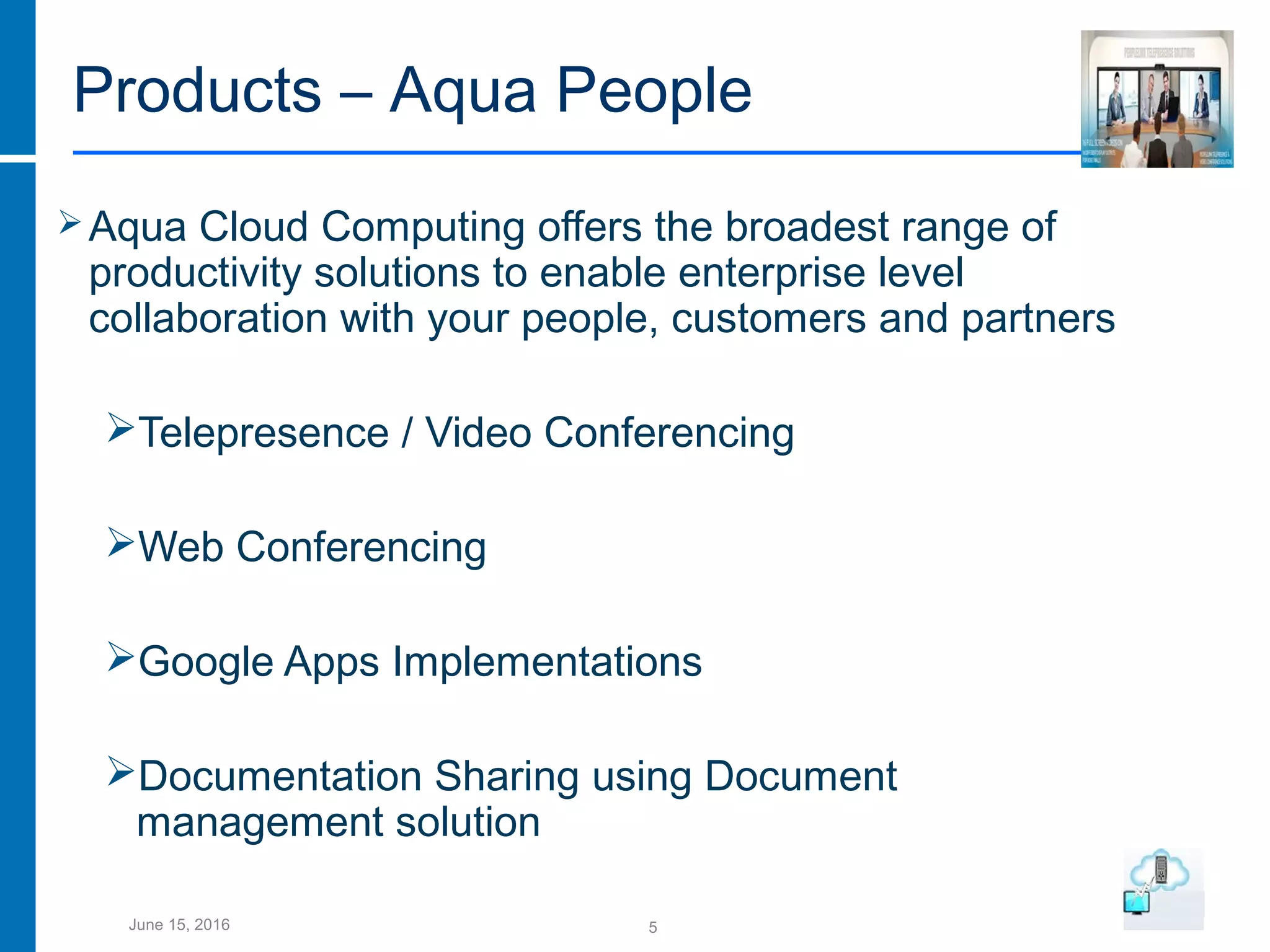 5June 15, 2016
Products – Aqua People
Aqua Cloud Computing offers the broadest range of
productivity solutions to enable enterprise level
collaboration with your people, customers and partners
Telepresence / Video Conferencing
Web Conferencing
Google Apps Implementations
Documentation Sharing using Document
management solution
 
