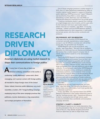 10 RESEARCH WORLD | September 2016
One of those campaign practices is market research: in
2015, the U.S. State Department established an ofﬁce to
conduct original market research in support of American
public diplomacy. R/PPR (pronounced “ripper”) Research
was launched by Tanya Ward, a career diplomat
specialising in public diplomacy, and Josh Miller, an
experienced researcher employed from the private sector.
“Creating a worldwide research capacity from nothing,
on a tight budget and a short timeline, and for users who,
for the most part, had never used market research
before–that was our mandate,” says Ward. “A very big
challenge.” Indeed–and how R/PPR Research tackled it
has valuable lessons for other researchers, in both public
and private sectors, who face similar constraints and
pressures.
delIverables, not delIberatIon
In the year since its founding, R/PPR Research has
conducted nationally representative market research
surveys in over 60 different countries and, with all that
survey data, has generated over 70 reports.
“R/PPR Research rolls out lots of products, very
quickly,” says Tanya Ward. “We aren’t like an academic
institution or a think tank that can theorise and deliberate.
We function like a market research company: lots of
clients, each of whom needs his or her deliverables
yesterday.”
That is why R/PPR Research has developed strategies
to stretch its budget and its person hours so that it can
produce as much research as possible with its limited
resources. For example, R/PPR Research works directly
with in-country data collection houses, rather than with
larger go-between ﬁrms that add additional costs to data
collection. To cut ﬁeldwork costs further, R/PPR Research
streamlines its questionnaires, omitting any analytically
unnecessary questions, and it conducts certain surveys
jointly with the research ofﬁces of the Broadcasting Board
of Governors, the U.S. government agency that does
television and radio broadcasting to foreign audiences.
That partnership has reduced both start-up costs and the
burden of project management for both R/PPR Research
and the BBG.
“Adopting an efﬁcient ‘business process’ isn’t very
sexy,” says Josh Miller, “but doing so has allowed us to
service many more stakeholders, much more quickly than
we otherwise could have.”
In fact, says Miller, one important lesson from R/PPR
Research’s experience is that market researchers need to
“get the ‘business process’ right.” Operational efﬁciency
is vital for meeting the kind of high volume, quick
turnaround schedule that a worldwide communications
campaign demands.
strategy + clarIty = usabIlIty
R/PPR Research reports are not merely descriptive, they
are also prescriptive: they do not just observe the foreign
views of the U.S., they identify tangible actions that
American diplomats can take to shape those views.
A
t every hour of every day, at least one
American embassy, somewhere in the world, is
conducting “public diplomacy”–press work, direct
messaging, and in person contact with foreign publics,
all intended to shape foreign views of the United
States. Indeed, American public diplomacy very much
resembles a modern, 24–7 image-building campaign,
employing many of the same campaign practices that
politicians, tourism destinations or big corporations
use to shape perceptions of themselves.
research
drIven
dIplomacyAmerica’s diplomats are using market research to
shape their communications to foreign publics
myrIam benlamlIh Boundaries
myriam benlamlih
is the senior research
manager of The
District Communi-
cations Group and
an advisor and
consultant to
R/PPR Research.
 