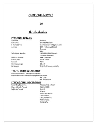 CURRICULUMVITAE
OF
thembaabsalom
PERSONAL DETAILS
Surname Manzini
Full name ThembaAbsalom
E-mail address thembaabsalom4@gmail.com
Address 1329 HlatsjwayoStreet
Thokoza
1426
Telephone Number (083) 6518 315 (Home)
079 1239 343(Cell)
IdentityNumber 8906276007085
Nationality SouthAfrica
Gender Male
Home Language SiSwati
Languages English, XitsongaandZulu
TRAITS, SKILLS & EXPERTIES
Fluentcommandof the Englishlanguage
Computerliteracyinthe followingfieldsMSWord
MS Excel
MS PowerPoint
EDUCATIONAL BACKROUND
SecondaryEducation Mdzabu HighSchool
HighestGrade Passed Matric (2008)
SubjectsPassed English
SiSwati
Physical Sciences
Life sciences
Life Orientation
Mathematics
Geography
 