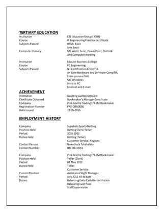 TERTIARY EDUCATION
Institution CTI EducationGroup (2008)
Course IT EngineeringPractical certificate
SubjectsPassed HTML Basic
Java basic
Computerliteracy MS Word,Excel,PowerPoint,Outlook
AndComputerdrawing
Institution Educon BusinessCollege
Course PC Engineering
SubjectsPassed N+ Certification CompTIA
A+ Core Hardware andSoftware CompTIA
EntrepreneurSkill
MS-Windows
Introto PC
InternetandE-mail
ACHIEVEMENT
Institution GautengGamblingBoard
Certificate Obtained Bookmaker’s ManagerCertificate
Company PinkGorillaTradingT/A LM Bookmaker
RegistrationNumber PRE-006/0005
Date issued 12-05-2016
EMPLOYMENT HISTORY
Company SupabetsSportsBetting
PositionHeld BettingClerk (Teller)
Period 2010-2012
DutiesHeld Betting(Teller)
CustomerService,Payouts
Contact Person NokuthulaTshabalala
Contact Number 081 011 0761
Company PinkGorillaTradingT/A LM Bookmaker
PositionHeld Teller(Clerk)
Period 01 May 2012
DutiesHeld Teller
CustomerService
CurrentPosition Assistance NightManager
Period July2015 till todate
Duties BalancingDaily CashReconciliation
BalancingCashfloat
Staff Supervision
 
