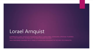 Lorael Arnquist
EXPERIENCED CLIENT ADVOCATE PASSIONATE ABOUT CONSULTING, LEVERAGING STRATEGIC PLANNING
SKILLS AND DEPLOYING TECHNOLOGY TO DRIVE BUSINESS SUCCESS.
HIGH PERFORMER DRAWING ON 15 YEARS OF MARKETING EXPERIENCE IN THE HIGH TECH INDUSTRY.
 