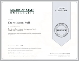 EDUCA
T
ION FOR EVE
R
YONE
CO
U
R
S
E
C E R T I F
I
C
A
TE
COURSE
CERTIFICATE
11/28/2016
Shane Mann Ruff
Capstone: Create your own professional
journalistic portfolio
an online non-credit course authorized by Michigan State University and offered
through Coursera
has successfully completed
Joanne C. Gerstner, Sports Journalist in Residence, Michigan State University School of Journalism
Jeremy Steele, Specialist, Michigan State University School of Journalism
David Poulson, Senior Associate Director
Michigan State University Knight Center for Environmental Journalism
Joe Grimm, Visiting editor in residence, Michigan State University School of Journalism
Verify at coursera.org/verify/V5H2GJMP2PWA
Coursera has confirmed the identity of this individual and
their participation in the course.
 