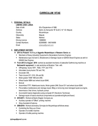 jxjlanga@gmail.co.mz
CURRICULUM VITAE
1. PERSONAL DETAILS:
LIBERIO JOSE LANGA
Date of birth 08 of September of1988
Address Bairro do Aeroporto “B” Q.22 C. N.º 43- Maputo
Country Mozambique
Citizenship Maputo
Status Married
Driving Licence 10688063
Contact Numbers 823595985 - 840154099
Email jxjlanga@gmail.com
2. EMPLOYMENT HISTORY:
 2014 to Present- Working at Aggreko Mozambique at Ressano Garcia as:
 Mechanic ofHeavy Industrial Equipment’s (Generators) Cummins Engines
 Maintenance type A,B and C, Breakdowns or Damage repair on QSK50 Diesel Engines as well on
QSK60 Gas Engines
 From 2012 to August 2014- worked as assistant mechanic ofcaterpillar Earthmoving machine at
Barloworld equipment in vale workshop at Moatize / Tete with:
 Off-highway trucks 797F, 793D, 777F and 777G
 Articulated dump trucks 730 and 740,
 Excavator 336,
 Track dozers D11, D10, D8 and D6.
 Motor grader 140M 16M and 24M,
 Wheel loader 988H and wheel dozer 854K,
 Bobcat
 Assembled 777F, Waterbuses trucks, Motor grader 24M, Dozer D11 and wheel dozer 854K.
 Preventative maintenance and damage repair, fitting or removing new/ damaged spare as engine,
transmission, final drives, hydraulic pumps
 Accomplish basics diagnostics using computer ET- Electronic Technician
 Damage repair of basics electrical components as (operational lights and fuses)
 2010-2011- Worked at Studio Dragão Company as:
 Auxiliary operator of“Offset” printing machine
 Shop Assistantof balcony
 2009-2010- Worked at brewery Cervejas de Moçambique atfollows areas:
 Controlling the filing up of beer
 Operator of a bottler machine
 Operator of bottle packing machine
 
