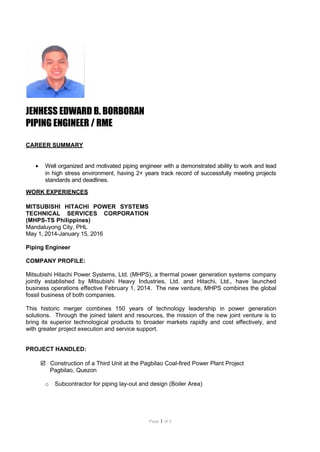 Page 1 of 3
JENHESS EDWARD B. BORBORAN
PIPING ENGINEER / RME
CAREER SUMMARY
• Well organized and motivated piping engineer with a demonstrated ability to work and lead
in high stress environment, having 2+ years track record of successfully meeting projects
standards and deadlines.
WORK EXPERIENCES
MITSUBISHI HITACHI POWER SYSTEMS
TECHNICAL SERVICES CORPORATION
(MHPS-TS Philippines)
Mandaluyong City, PHL
May 1, 2014-January 15, 2016
Piping Engineer
COMPANY PROFILE:
Mitsubishi Hitachi Power Systems, Ltd. (MHPS), a thermal power generation systems company
jointly established by Mitsubishi Heavy Industries, Ltd. and Hitachi, Ltd., have launched
business operations effective February 1, 2014. The new venture, MHPS combines the global
fossil business of both companies.
This historic merger combines 150 years of technology leadership in power generation
solutions. Through the joined talent and resources, the mission of the new joint venture is to
bring its superior technological products to broader markets rapidly and cost effectively, and
with greater project execution and service support.
PROJECT HANDLED:
 Construction of a Third Unit at the Pagbilao Coal-fired Power Plant Project
Pagbilao, Quezon
o Subcontractor for piping lay-out and design (Boiler Area)
 