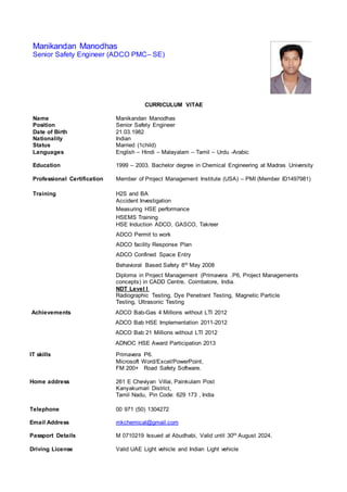 Manikandan Manodhas
Senior Safety Engineer (ADCO PMC– SE)
CURRICULUM VITAE
Name Manikandan Manodhas
Position Senior Safety Engineer
Date of Birth 21.03.1982
Nationality Indian
Status Married (1child)
Languages English – Hindi – Malayalam – Tamil – Urdu -Arabic
Education 1999 – 2003. Bachelor degree in Chemical Engineering at Madras University
Professional Certification Member of Project Management Institute (USA) – PMI (Member ID1497981)
Training H2S and BA
Accident Investigation
Measuring HSE performance
HSEMS Training
HSE Induction ADCO, GASCO, Takreer
ADCO Permit to work
ADCO facility Response Plan
ADCO Confined Space Entry
Behavioral Based Safety 8th May 2008
Diploma in Project Management (Primavera .P6, Project Managements
concepts) in CADD Centre, Coimbatore, India.
NDT Level I
Radiographic Testing, Dye Penetrant Testing, Magnetic Particle
Testing, Ultrasonic Testing
Achievements ADCO Bab-Gas 4 Millions without LTI 2012
ADCO Bab HSE Implementation 2011-2012
ADCO Bab 21 Millions without LTI 2012
ADNOC HSE Award Participation 2013
IT skills Primavera P6.
Microsoft Word/Excel/PowerPoint,
FM 200+ Road Safety Software.
Home address 261 E Cheviyan Villai, Painkulam Post
Kanyakumari District,
Tamil Nadu, Pin Code: 629 173 , India
Telephone 00 971 (50) 1304272
Email Address mkchemical@gmail.com
Passport Details M 0710219 Issued at Abudhabi, Valid until 30th August 2024.
Driving License Valid UAE Light vehicle and Indian Light vehicle
 