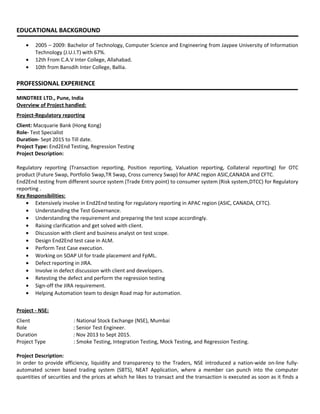 EDUCATIONAL BACKGROUND
• 2005 – 2009: Bachelor of Technology, Computer Science and Engineering from Jaypee University of Information
Technology (J.U.I.T) with 67%.
• 12th From C.A.V Inter College, Allahabad.
• 10th from Bansdih Inter College, Ballia.
PROFESSIONAL EXPERIENCE
MINDTREE LTD., Pune, India
Overview of Project handled:
Project-Regulatory reporting
Client: Macquarie Bank (Hong Kong)
Role- Test Specialist
Duration- Sept 2015 to Till date.
Project Type: End2End Testing, Regression Testing
Project Description:
Regulatory reporting (Transaction reporting, Position reporting, Valuation reporting, Collateral reporting) for OTC
product (Future Swap, Portfolio Swap,TR Swap, Cross currency Swap) for APAC region ASIC,CANADA and CFTC.
End2End testing from different source system (Trade Entry point) to consumer system (Risk system,DTCC) for Regulatory
reporting .
Key Responsibilities:
• Extensively involve in End2End testing for regulatory reporting in APAC region (ASIC, CANADA, CFTC).
• Understanding the Test Governance.
• Understanding the requirement and preparing the test scope accordingly.
• Raising clarification and get solved with client.
• Discussion with client and business analyst on test scope.
• Design End2End test case in ALM.
• Perform Test Case execution.
• Working on SOAP UI for trade placement and FpML.
• Defect reporting in JIRA.
• Involve in defect discussion with client and developers.
• Retesting the defect and perform the regression testing
• Sign-off the JIRA requirement.
• Helping Automation team to design Road map for automation.
Project - NSE:
Client : National Stock Exchange (NSE), Mumbai
Role : Senior Test Engineer.
Duration : Nov 2013 to Sept 2015.
Project Type : Smoke Testing, Integration Testing, Mock Testing, and Regression Testing.
Project Description:
In order to provide efficiency, liquidity and transparency to the Traders, NSE introduced a nation-wide on-line fully-
automated screen based trading system (SBTS), NEAT Application, where a member can punch into the computer
quantities of securities and the prices at which he likes to transact and the transaction is executed as soon as it finds a
 