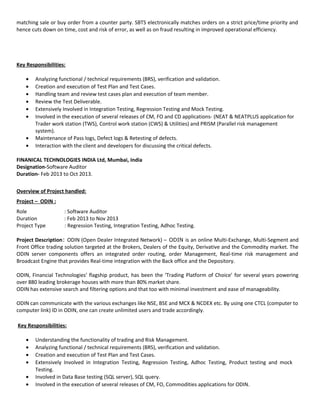 matching sale or buy order from a counter party. SBTS electronically matches orders on a strict price/time priority and
hence cuts down on time, cost and risk of error, as well as on fraud resulting in improved operational efficiency.
Key Responsibilities:
• Analyzing functional / technical requirements (BRS), verification and validation.
• Creation and execution of Test Plan and Test Cases.
• Handling team and review test cases plan and execution of team member.
• Review the Test Deliverable.
• Extensively Involved in Integration Testing, Regression Testing and Mock Testing.
• Involved in the execution of several releases of CM, FO and CD applications- (NEAT & NEATPLUS application for
Trader work station (TWS), Control work station (CWS) & Utilities) and PRISM (Parallel risk management
system).
• Maintenance of Pass logs, Defect logs & Retesting of defects.
• Interaction with the client and developers for discussing the critical defects.
FINANICAL TECHNOLOGIES INDIA Ltd, Mumbai, India
Designation-Software Auditor
Duration- Feb 2013 to Oct 2013.
Overview of Project handled:
Project – ODIN :
Role : Software Auditor
Duration : Feb 2013 to Nov 2013
Project Type : Regression Testing, Integration Testing, Adhoc Testing.
Project Description: ODIN (Open Dealer Integrated Network) – ODIN is an online Multi-Exchange, Multi-Segment and
Front Office trading solution targeted at the Brokers, Dealers of the Equity, Derivative and the Commodity market. The
ODIN server components offers an integrated order routing, order Management, Real-time risk management and
Broadcast Engine that provides Real-time integration with the Back office and the Depository.
ODIN, Financial Technologies' flagship product, has been the ‘Trading Platform of Choice’ for several years powering
over 880 leading brokerage houses with more than 80% market share.
ODIN has extensive search and filtering options and that too with minimal investment and ease of manageability.
ODIN can communicate with the various exchanges like NSE, BSE and MCX & NCDEX etc. By using one CTCL (computer to
computer link) ID in ODIN, one can create unlimited users and trade accordingly.
Key Responsibilities:
• Understanding the functionality of trading and Risk Management.
• Analyzing functional / technical requirements (BRS), verification and validation.
• Creation and execution of Test Plan and Test Cases.
• Extensively Involved in Integration Testing, Regression Testing, Adhoc Testing, Product testing and mock
Testing.
• Involved in Data Base testing (SQL server), SQL query.
• Involved in the execution of several releases of CM, FO, Commodities applications for ODIN.
 