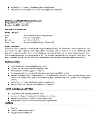 • Maintenance of Pass logs, Defect logs & Retesting of defects.
• Interaction with Developers and BA’s for discussing the critical defects.
THINKSOFT GLOBAL SERVICES LTD, Mumbai, India.
Designation-Software Test Engineer
Duration - July 2010 – Feb 2013.
Overview of Project handled:
Project - NSEIT-RA:
Client : National Stock Exchange (NSE), Mumbai
Role : Software Test Engineer.
Duration : July 2010 to Feb 2013.
Project Type : Regression and Maintenance Testing, UAT.
Project Description:
In order to provide efficiency, liquidity and transparency to the Traders, NSE introduced a nation-wide on-line fully-
automated screen based trading system (SBTS), NEAT Application, where a member can punch into the computer
quantities of securities and the prices at which he likes to transact and the transaction is executed as soon as it finds a
matching sale or buy order from a counter party. SBTS electronically matches orders on a strict price/time priority and
hence cuts down on time, cost and risk of error, as well as on fraud resulting in improved operational efficiency.
Key Responsibilities:
• Understanding the functionality of trading system.
• Creation and execution of Test Plan and Test Cases.
• Reviewed team member’s updated Test cases.
• Extensively Involved in Integration Testing, Regression Testing and Mock Testing.
• Involved in the execution of several releases of CM & FO applications- (NEAT & NEATPLUS FO application for
Trader work station (TWS), Control work station (CWS) & Utilities) and PRISM (Parallel risk management
system).
• Maintenance of Pass logs, Defect logs & Retesting of defects.
• Interaction with the client for discussing the critical defects.
EXTRA CURRICULAR ACTIVITIES
• I play Cricket from my Company Cricket team.
• Member of volleyball Finals team in Intra College competition.
• Member of Cultural Fest Organizing committee in College.
• Participated in various cultural activities like dancing and drama.
HOBBIES
• Cooking.
• Listening songs and Writing songs.
• Playing Volleyball and Cricket
 