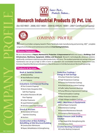 (An 9001 : 2008, 14001 : 2004 & 18001 : 2007 Certiöed Company)ISO ISO OHSAS
COMPANYPROFILE
COMPANY PROFILE
v Waterprooöng
Heat Reøective Coatingsv
Joint Sealantsv
v Metal Repair Composite
Maintenance Coatingsv
Industrial Maintenance Aerosolsv
Emergency Maintenance Kitsv
v Surface Protective Coatings
High Temperature Coatingsv
Passive Fire Protection Coatingsv
Architecture & Decorative Coatingsv
Traﬃc Safety Pavement Markingsv
Pump Eﬃciency Improvement Coatingsv
Thermal Insulation Coatingsv
Wear Protection Solutionsv
High Voltage insulation Coatingsv
v Crusher Backing Compound
v Foundation & Pressure
Injection Grouting
Anchorsv
v Pipe Repair & Re-Strengthening Kits
Metal Epoxy Sticksv
v Construction Admixtures
Repair, Rehabilitation & Strengtheningv
v Floor Screeds & Toppings
Electro Static Dissipative (ESD)v
Safe Floor Toppings
Insulation Resistance (IR) Safev
Floor Toppings
Surface Treatmentsv
Liquid Polished Concretev
3D & Decorative Floor Coatingsv
Roofs & Terraces Solutions
MRO - Machinery & Equipments
Protective Coatings /
Energy & Fuel Savings
Crusher Backing Compound
Grouts & Anchors
Under-Pressure Leak Sealing
Solution
Construction of New Building /
Retro tting of Old Structural Building
Industrial & Commercial Flooring
Products & Services
15
Mission Statement
We are in the business of old & new assets inRepair, Maintenance, Protection & Improvement of Buildings, Civil
Infrastructure, Machinery, Equipment, and StructuralUtilities . Monarch's technologically advanced solutions
significantly contributetooptimizeyourplantproductivity/eﬀiciency.Theresultantpotentialcostsavingsinthetotal
maintenance cost can go as high as 50% in terms of redundant and unscheduled downtime, Replacement Cost,
Corrosion,RepetitiveMaintenanceBreakdowns,Wear&AbrasioninCivil,Mechanicaland ElectricalEngineering.
Monarch is an Indian company, based inTheni,Tamilnadu state manufacturing 400+ completeand servicing
rangeofconstructionandmaintenanceendtoendCostSavingSolutions.
REV18092016
 