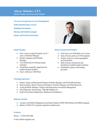 Alexey Debelov, CFA
Head of Equity and Structured Products
Ten years of experience in Asset Management
Solid outperformance record
Intelligent investment
Russian and Global strategies
Equity and Structured Products
Head of Equity
 Over 5 years as Head of Equity out of 7
years as Portfolio Manager
 Product originator and Portfolio
Manager
 Two Global and two Russian equity
strategies
 All products markedly outperform the
market and peer products
 Scale: AuM up to USD 50mn
Head of Structured Products
 Total sales over USD 40mn over 4 years
 Some 30 notes sold out of 100 marketed
 Product menu for various geographies
and risk profiles
 Both in-house construction and
distribution of global leaders' products
 Established contacts with leading
providers
Working Experience
 Partner, Equity and Structured Products Portfolio Manager with FP Wealth Solutions
 Head of Equity, Head of Structured Products, Portfolio Manager with Third Rome Plc
 Acting Portfolio Manager, Analyst with Renaissance Investment Management
 Chief Specialist, Downstream, TNK-BP Oil&Gas Co
 Head of Investment Department, Metalloinvest Holding Co
Related Activities
 Lecturer on Portfolio Management and Equity Market at NRU-HSE Masters and MBA programs
 Mentor of NES CFA research competition student team
Contacts
Phone: +7 (910) 482 4200
E-mail: debelov@gmail.com
 