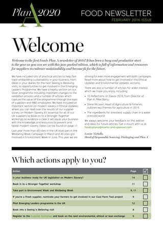 Welcome
Which actions apply to you?
food newsletter
february 2016 issue
Welcome to the first Foods Plan A newsletter of 2016! It has been a busy and productive start
to the year as you can see with this jam-packed edition, which is full of information and resources
for suppliers to embrace sustainability and become fit for the future.
We have included lots of practical articles to help fast
track embedding sustainability in your business, from
dates in your diaries for the next Seeing Is Believing
visits, to opportunities to get involved in the Emerging
Leaders Programme. We have a hearty section on our
Silver programme including important changes to the
validation process and a number of articles which
capture the value of the programme through the eyes
of suppliers and M&S employees. We have included an
important section on modern slavery in Ethical Updates,
where you can read over the results of our supplier
survey on Modern Slavery. It’s essential for all of our
UK suppliers to book on to a Stronger Together
workshop, as evidence is clear it will equip your business
with the knowledge and resources to prevent and
tackle modern slavery. Dates can be found on page 11.
Last year more than 60 sites in the UK took part in the
Wellbeing Week Campaign in March and 40 sites got
involved in Environment Week in June. This year we are
striving for even more engagement with both campaigns.
Read more about how to get involved in the Ethical
Updates and Environmental Updates sections.
There are also a number of articles for wider interest
which we hope you enjoy, including:
• 10 Reflections on Davos 2016, from Director of
Plan A, Mike Barry
• Steve McLean, Head of Agriculture  Fisheries,
outlines key themes for agriculture in 2016
• The ingredients for a resilient supply chain in a water
stressed world
We always welcome your feedback on this edition
and ideas for future articles. Get in touch with us at
foods.plana@marks-and-spencer.com
Louise Nicholls,
Head of Responsible Sourcing, Packaging and Plan A
Action Page
R
Is your business ready for UK legislation on Modern Slavery? 14
Book in to a Stronger Together workshop 11
Take part in Environment Week and Wellbeing Week 9, 11
If you’re a Fresh supplier, nominate your farmers to get involved in our Cool Farm Tool project 9
Pilot Emerging Leaders programme in the UK 12
Book into a Seeing is Believing visit 8
Register to the Supplier Exchange and book on the next environmental, ethical or lean exchange 5
 