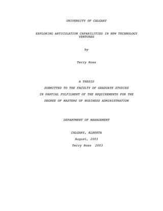 UNIVERSITY OF CALGARY
EXPLORING ARTICULATION CAPABILITIES IN NEW TECHNOLOGY
VENTURES
by
Terry Ross
A THESIS
SUBMITTED TO THE FACULTY OF GRADUATE STUDIES
IN PARTIAL FULFILMENT OF THE REQUIREMENTS FOR THE
DEGREE OF MASTERS OF BUSINESS ADMINISTRATION
DEPARTMENT OF MANAGEMENT
CALGARY, ALBERTA
August, 2003
Terry Ross 2003
Abstract
 