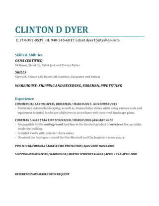 CLINTON D DYER
C. 214-382-8539 | H. 940-345-6817 | clint.dyer15@yahoo.com
Skills & Abilities
OSHA CERTIFIED
Sit Down, Stand Up, Pallet Jack and Cherry Picker
SKILLS
Skytrack, Scissor Lift, Boom Lift, Backhoe, Excavator and Bobcat
WAREHOUSE-SHIPPING AND RECEIVING,FOREMAN,PIPE FITTING
Experience
COMMERCIAL LANDSCAPER | BRICKMAN | MARCH 2015- NOVEMBER 2015
· Performed detailed landscaping, as well as, manual labor duties while using various tools and
equipment to install landscape objectives in accordance with approved landscape plans.
FOREMAN | LONE STAR FIRE SPRINKLER | MARCH 2003-JANUARY 2013
· Responsible for the underground feed line to the finished product of overhead fire sprinkler
inside the building
· Installed vaults with detector check valves
· Obtained the final approvals of the Fire Marshall and City Inspector as necessary
PIPE FITTER/FOREMAN | ARGYLE FIRE PROTECTION | April 2000-March2003
SHIPPINGAND RECEIVING/WAREHOUSE | MARTIN SPROCKET& GEAR | APRIL 1994-APRIL2000
REFERENCES AVAILABLE UPONREQUEST
 