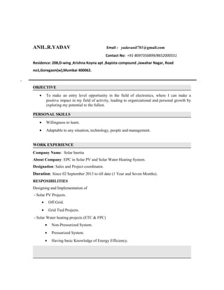 ANIL.R.YADAV Email : yadavanil701@gmail.com
Contact No: +91-8097356899/8652000551
Residence: 208,D-wing ,Krishna Koyna apt ,Bapista compound ,Jawahar Nagar, Road
no1,Goregaon(w),Mumbai 400062.
`
OBJECTIVE
• To make an entry level opportunity in the field of electronics, where I can make a
positive impact in my field of activity, leading to organizational and personal growth by
exploring my potential to the fullest.
PERSONAL SKILLS
• Willingness to learn.
• Adaptable to any situation, technology, people and management.
WORK EXPERIENCE
Company Name: Solar Inertia
About Company: EPC in Solar PV and Solar Water Heating System.
Designation: Sales and Project coordinator.
Duration: Since 02 September 2013 to till date (1 Year and Seven Months).
RESPOSIBILITIES
Designing and Implementation of
- Solar PV Projects.
• Off-Grid.
• Grid Tied Projects.
- Solar Water heating projects (ETC & FPC)
• Non-Pressurized System.
• Pressurized System.
• Having basic Knowledge of Energy Efficiency.
 