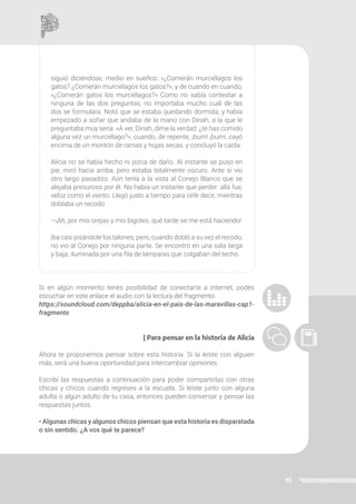 10
siguió diciéndose, medio en sueños: «¿Comerán murciélagos los
gatos? ¿Comerán murciélagos los gatos?», y de cuando en cuando,
«¿Comerán gatos los murciélagos?» Como no sabía contestar a
ninguna de las dos preguntas, no importaba mucho cuál de las
dos se formulara. Notó que se estaba quedando dormida; y había
empezado a soñar que andaba de la mano con Dinah, a la que le
preguntaba muy seria: «A ver, Dinah, dime la verdad: ¿te has comido
alguna vez un murciélago?», cuando, de repente, ¡bum! ¡bum!, cayó
encima de un montón de ramas y hojas secas, y concluyó la caída.
Alicia no se había hecho ni pizca de daño. Al instante se puso en
pie, miró hacia arriba, pero estaba totalmente oscuro. Ante sí vio
otro largo pasadizo. Aún tenía a la vista al Conejo Blanco que se
alejaba presuroso por él. No había un instante que perder: allá fue,
veloz como el viento. Llegó justo a tiempo para oírle decir, mientras
doblaba un recodo:
—¡Ah, por mis orejas y mis bigotes, qué tarde se me está haciendo!
Iba casi pisándole los talones, pero, cuando dobló a su vez el recodo,
no vio al Conejo por ninguna parte. Se encontró en una sala larga
y baja, iluminada por una fila de lámparas que colgaban del techo.
Si en algún momento tenés posibilidad de conectarte a internet, podés
escuchar en este enlace el audio con la lectura del fragmento:
https://soundcloud.com/deppba/alicia-en-el-pais-de-las-maravillas-cap1-
fragmento
| Para pensar en la historia de Alicia
Ahora te proponemos pensar sobre esta historia. Si la leíste con alguien
más, será una buena oportunidad para intercambiar opiniones.
Escribí las respuestas a continuación para poder compartirlas con otras
chicas y chicos cuando regreses a la escuela. Si leíste junto con alguna
adulta o algún adulto de tu casa, entonces pueden conversar y pensar las
respuestas juntos.
• Algunas chicas y algunos chicos piensan que esta historia es disparatada
o sin sentido. ¿A vos qué te parece?
 
