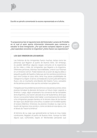 100
Escribí un párrafo comentando la escena representada en el afiche.
Te proponemos leer el siguiente texto del historiador Luciano de Privitellio
en el cual el autor aporta información interesante para comenzar a
estudiar la Gran Inmigración: ¿Por qué tantos europeos dejaron su país?
¿Qué esperaban encontrar en Argentina? ¿Cómo fueron sus experiencias?
LOS QUE VINIERON EN LOS BARCOS
Las historias de los inmigrantes fueron muchas, tantas como las
personas que llegaron al puerto de Buenos Aires. Sin embargo,
es posible identificar algunos rasgos comunes en la experiencia
de los miles y miles de inmigrantes que llegaron a la Argentina.
Diferentes personas, distintas nacionalidades, unieron sus historias
en un itinerario común. Podía tratarse de un joven de alguna aldea o
pequeño pueblo de España o Italia que, por los cambios económicos
que vivía Europa en esos años, tenía muy pocas posibilidades de
trabajarensuregión.O,talvez,setratabadeunjovenjudíodelImperio
Ruso o de un muchacho sirio-libanés del Imperio Turco, cansados
de las persecuciones a las que los sometían sus gobiernos.
Fatigadospor losproblemaseconómicos olaspersecuciones, estos
jóvenes tomaban la decisión de buscar un futuro mejor viajando a
América. Luego, algún empresario los convencía de las bondades
de la Argentina, una nación ubicada al sur de Sudamérica, de la que,
tal vez, nunca antes habían oído hablar. Los empresarios les vendían
a los emigrantes pasajes baratos en la tercera clase de los barcos
de vapor que, desde hace unos años, cruzaban con increíble rapidez
el océano Atlántico. Entonces, los jóvenes iniciaban su viaje con la
ilusión de hacerse ricos pronto o, como se decía en esa época, con
el deseo de “hacer la América”.
Al término de su viaje, que generalmente se hacía en muy malas
condiciones, llegaban al puerto de Buenos Aires. Aunque no faltó
alguno que, confundido, bajara en Montevideo pensando que
 