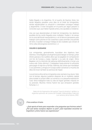 101
PROGRAMA ATR | Ciencias Sociales | 6to año • Primaria
había llegado a la Argentina. En el puerto de Buenos Aires, los
recién llegados pasaban unos días en el Hotel de Inmigrantes,
donde regularizaban su situación e intentaban conseguir trabajo
y alojamiento. O eran recogidos en el puerto por algún paisano o
conocido suyo, que había migrado antes y los ayudaba a instalarse.
Una vez que abandonaban el Hotel de Inmigrantes, los destinos
posibles de los recién llegados eran múltiples. Podían ir al campo
en la zona del litoral mesopotámico o en la llanura pampeana para
trabajar como peones en las cosechas o para arrendar una parcela
de tierra. O podían conseguir trabajo en las ciudades que crecían al
ritmo veloz del progreso económico. […]
VOLVER O QUEDARSE
Los inmigrantes, generalmente, buscaban dos objetivos bien
distintos.UnosllegabanalaArgentinaparatrabajaruntiempo,juntar
dinero gracias a los sueldos altos que se pagaban en comparación
con los de Europa y, luego, regresar a su país de origen. Otros
llegaban con la intención de radicarse definitivamente e iniciar una
nueva vida. Estos últimos […] trabajaban hasta ahorrar lo suficiente
para pagar el viaje de su familia. Además, las cartas que mandaban
a sus parientes y amigos en Europa solían convencer a muchos de
ellos de iniciar también la aventura de migrar.
Los primeros años de los inmigrantes eran siempre muy duros. Solo
con el tiempo, algunos pudieron disponer de un modesto capital
para instalar su propio taller, su comercio o su pequeña explotación
rural. Otros trabajaron toda su vida sin lograr grandes mejoras en
su posición. Muchos menos fueron los que amasaron grandes
fortunas. […]
Selección de fragmentos del capítulo “Hacer la América”, del libro La
Argentina optimista, de Luciano de Privitellio. Editorial Altea, Colección
Los caminos de la Historia, 2002.
| Para analizar el texto
- ¿Qué aporta el texto para responder a las preguntas que hicimos antes?:
¿Por qué tantos europeos dejaron su país? ¿Qué esperaban encontrar en
Argentina? ¿Cómo fueron sus experiencias?
 