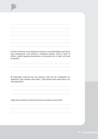 102
El texto menciona a las empresas navieras y las publicidades que hacían
para entusiasmar a los jóvenes y venderles pasajes. Volvé a mirar el
afiche. ¿Habrá logrado entusiasmar a los jóvenes con el viaje? ¿Por qué
lo pensás?
El historiador comenta que los primeros años de los inmigrantes en
Argentina “eran siempre muy duros” ¿Qué pensás que quiere decir con
esta expresión?
¿Algo más te llamó la atención de lo que se relata en este texto?
 