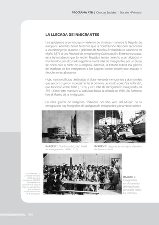 103
PROGRAMA ATR | Ciencias Sociales | 6to año • Primaria
LA LLEGADA DE INMIGRANTES
Los gobiernos argentinos promovieron de diversas maneras la llegada de
europeos. Además de los derechos que la Constitución Nacional reconoció
a los extranjeros, durante el gobierno de Nicolás Avellaneda se sancionó en
el año 1876 la Ley Nacional de Inmigración y Colonización. Entre otras cosas,
esta ley establecía que los recién llegados tenían derecho a ser alojados y
mantenidos por el Estado argentino en el Hotel de Inmigrantes por un plazo
de cinco días a partir de su llegada. Además, el Estado cubría los gastos
del traslado de los inmigrantes a los lugares donde encontraran trabajo y
decidieran establecerse.
Hubo varios edificios destinados al alojamiento de inmigrantes y dos hoteles
que se construyeron especialmente: el primero, conocido como “La Rotonda”,
que funcionó entre 1888 y 1910, y el “Hotel de Inmigrantes” inaugurado en
1911. Este Hotel mantuvo su actividad hasta la década de 1950. Allí funciona
hoy el Museo de la Inmigración.
En esta galería de imágenes, tomadas del sitio web del Museo de la
Inmigración, hay fotografías de la llegada de inmigrantes y de ambos hoteles.
IMAGEN 1. “La Rotonda”, viejo hotel
de inmigrantes (1888-1910).
IMAGEN 2. Llegada de un vapor al puerto
de Buenos Aires.
IMAGEN 3.
Inmigrantes
en el comedor
del viejo hotel,
conocido como
La Rotonda.
Las imágenes 1, 2
y 3 fueron tomadas
del Museo de la
Inmigración, UNTREF.
Recuperadas en
noviembre de 2020 de
https://www.argentina.
gob.ar/interior/
migraciones/museo-
de-la-inmigracion
 