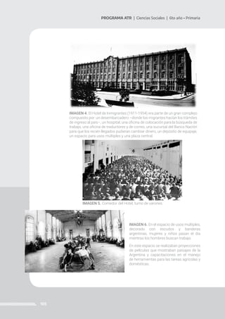 105
PROGRAMA ATR | Ciencias Sociales | 6to año • Primaria
IMAGEN 4. El Hotel de Inmigrantes (1911-1954) era parte de un gran complejo
compuesto por: un desembarcadero –donde los migrantes hacían los trámites
de ingreso al país–, un hospital, una oficina de colocación para la búsqueda de
trabajo, una oficina de traductores y de correo, una sucursal del Banco Nación
para que los recién llegados pudieran cambiar dinero, un depósito de equipaje,
un espacio para usos múltiples y una plaza central.
IMAGEN 5. Comedor del Hotel, turno de varones.
IMAGEN 6. En el espacio de usos múltiples,
decorado con escudos y banderas
argentinas, mujeres y niños pasan el día
mientras los hombres buscan trabajo.
En este espacio se realizaban proyecciones
de películas que mostraban paisajes de la
Argentina y capacitaciones en el manejo
de herramientas para las tareas agrícolas y
domésticas.
 