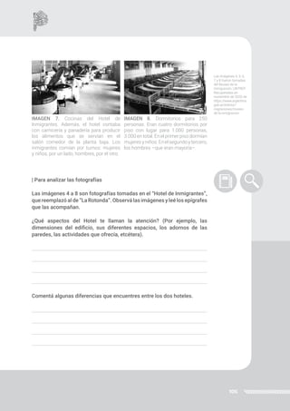 106
| Para analizar las fotografías
Las imágenes 4 a 8 son fotografías tomadas en el “Hotel de Inmigrantes”,
que reemplazó al de “La Rotonda”. Observá las imágenes y leé los epígrafes
que las acompañan.
¿Qué aspectos del Hotel te llaman la atención? (Por ejemplo, las
dimensiones del edificio, sus diferentes espacios, los adornos de las
paredes, las actividades que ofrecía, etcétera).
Comentá algunas diferencias que encuentres entre los dos hoteles.
IMAGEN 8. Dormitorios para 250
personas. Eran cuatro dormitorios por
piso con lugar para 1.000 personas,
3.000 en total. En el primer piso dormían
mujeresyniños.Enelsegundoytercero,
los hombres –que eran mayoría–.
IMAGEN 7. Cocinas del Hotel de
Inmigrantes. Además, el hotel contaba
con carnicería y panadería para producir
los alimentos que se servían en el
salón comedor de la planta baja. Los
inmigrantes comían por turnos: mujeres
y niños, por un lado, hombres, por el otro.
Las imágenes 4, 5, 6,
7 y 8 fueron tomadas
del Museo de la
Inmigración, UNTREF.
Recuperadas en
noviembre de 2020 de
https://www.argentina.
gob.ar/interior/
migraciones/museo-
de-la-inmigracion
 