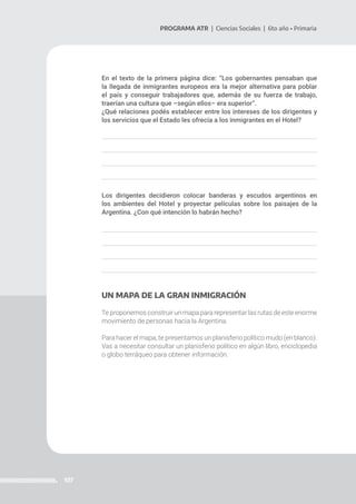 107
PROGRAMA ATR | Ciencias Sociales | 6to año • Primaria
En el texto de la primera página dice: “Los gobernantes pensaban que
la llegada de inmigrantes europeos era la mejor alternativa para poblar
el país y conseguir trabajadores que, además de su fuerza de trabajo,
traerían una cultura que –según ellos– era superior”.
¿Qué relaciones podés establecer entre los intereses de los dirigentes y
los servicios que el Estado les ofrecía a los inmigrantes en el Hotel?
Los dirigentes decidieron colocar banderas y escudos argentinos en
los ambientes del Hotel y proyectar películas sobre los paisajes de la
Argentina. ¿Con qué intención lo habrán hecho?
UN MAPA DE LA GRAN INMIGRACIÓN
Te proponemos construir un mapa para representar las rutas de este enorme
movimiento de personas hacia la Argentina.
Para hacer el mapa, te presentamos un planisferio político mudo (en blanco).
Vas a necesitar consultar un planisferio político en algún libro, enciclopedia
o globo terráqueo para obtener información.
 