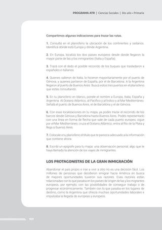 109
PROGRAMA ATR | Ciencias Sociales | 6to año • Primaria
Compartimos algunas indicaciones para trazar las rutas.
1. Consultá en el planisferio la ubicación de los continentes y océanos.
Identificá dónde está Europa y dónde Argentina.
2. En Europa, localizá los dos países europeos desde donde llegaron la
mayor parte de las y los inmigrantes (Italia y España).
3. Trazá con el dedo el posible recorrido de los buques que trasladaron a
españoles e italianos.
4. Quienes salieron de Italia, lo hicieron mayoritariamente por el puerto de
Génova, y quienes partieron de España, por el de Barcelona. A la Argentina
llegaron al puerto de Buenos Aires. Buscá estos tres puertos en el planisferio
que estás consultando.
5. En tu planisferio en blanco, ponele el nombre a Europa, Italia, España y
Argentina. Al Océano Atlántico, al Pacífico y al Índico y al Mar Mediterráneo.
Señalá el puerto de Buenos Aires, el de Barcelona y el de Génova.
6. Con esas localizaciones en tu mapa, ya podés trazar el recorrido de los
barcos desde Génova y Barcelona hasta Buenos Aires. Podés representarlo
con una línea en forma de flecha que sale de cada puerto europeo, sigue
por el Mar Mediterráneo, cruza el Océano Atlántico, entra al Río de la Plata y
llega a Buenos Aires.
7. Colocale a tu planisferio el título que te parezca adecuado a la información
que contiene ahora.
8. Escribí un epígrafe para tu mapa: una observación personal, algo que te
haya llamado la atención de los viajes de inmigrantes.
LOS PROTAGONISTAS DE LA GRAN INMIGRACIÓN
Abandonar el país propio e irse a vivir a otro no es una decisión fácil. Los
millones de personas que decidieron emigrar hacia América en busca
de mejores oportunidades tuvieron sus razones. Esas razones están
relacionadas con lo que pasaba en los países de origen de las y los migrantes
europeos, por ejemplo, con las posibilidades de conseguir trabajo o de
progresar económicamente. También con lo que pasaba en los lugares de
destino, como la Argentina que ofrecía muchas oportunidades laborales e
impulsaba la llegada de europeas y europeos.
 